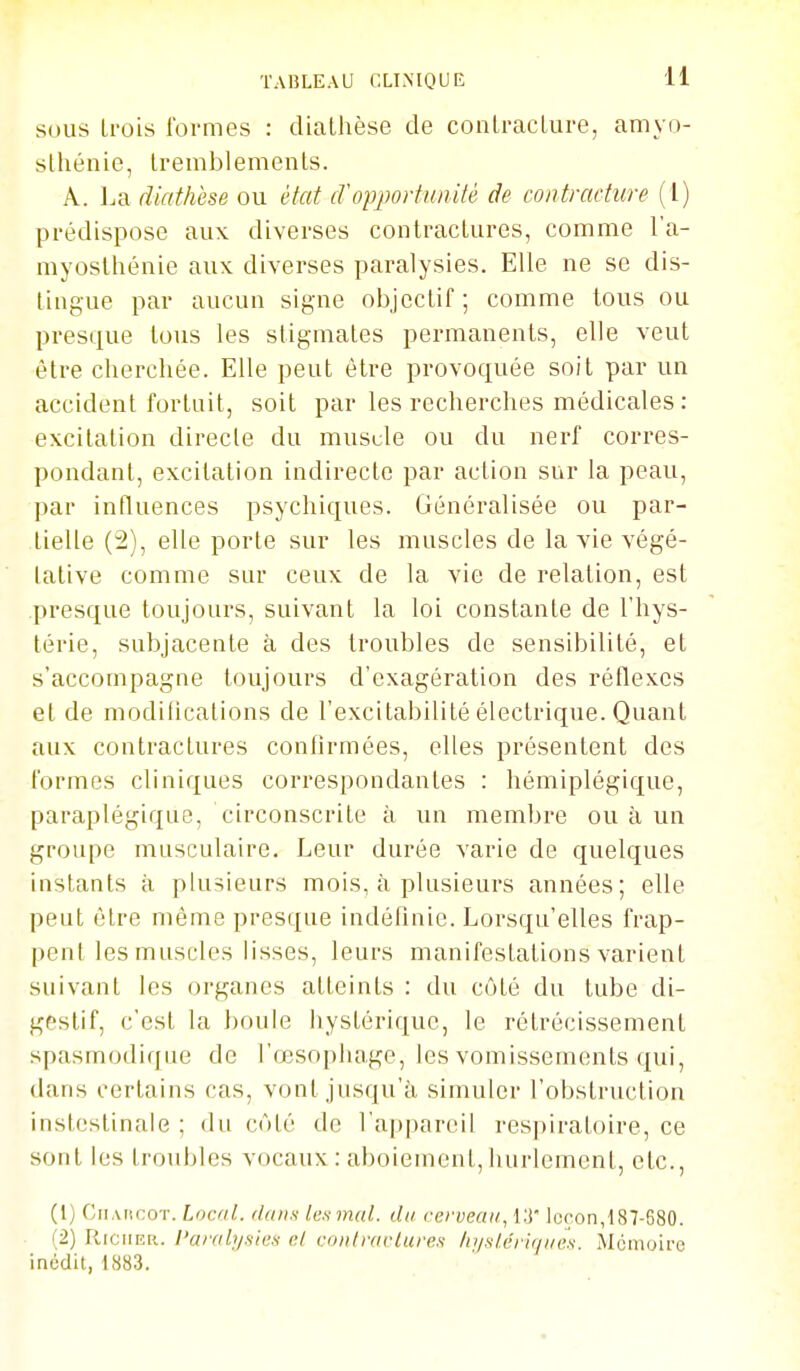 SOUS trois formes : dialhèse de conlracLure, amyo- slhénie, tremblements. A. La diathèse ou état cVopportunité de contracture (1) prédispose aux diverses contractures, comme l'a- myoslhénie aux diverses paralysies. Elle ne se dis- lingue par aucun signe objectif; comme tous ou presque tous les stigmates permanents, elle veut être cherchée. Elle peut être provoquée soit par un accident fortuit, soit par les recherches médicales : excitation directe du musde ou du nerf corres- pondant, excitation indirecte par action sur la peau, par intluences psychiques. Généralisée ou par- tielle (2), elle porte sur les muscles de la vie végé- lative comme sur ceux de la vie de relation, est presque toujours, suivant la loi constante de l'hys- térie, subjacente à des troubles de sensibilité, et s'accompagne toujours d'exagération des réflexes et de modilications de l'excitabilité électrique. Quant aux contractures confirmées, elles présentent des formes cliniques correspondantes : hémiplégique, paraplégique, circonscrite à un membre ou à un groupe musculaire. Leur durée varie de quelques instants à plusieurs mois, à plusieurs années; elle peut être même presque indéfinie. Lorsqu'elles frap- pent les muscles lisses, leurs manifestations varient suivant les organes atteints : du côté du tube di- gestif, c'est la boule hystérique, le rétrécissement spasmodique de l'œsophage, les vomissements qui, dans certains cas, vont jusqu'à simuler l'obstruction instostinale ; du côté de l'appareil respiratoire, ce sont les troubles vocaux : aboiement, hurlement, etc., (1) Cii AiicoT. Local, dan.i les mal. du cerveau, l.'i leçon,187-680. (2) PciciiER. l'aralysics el coulraclures liyslérlqiie.s. Mémoire inédit, 1883. ■ ■