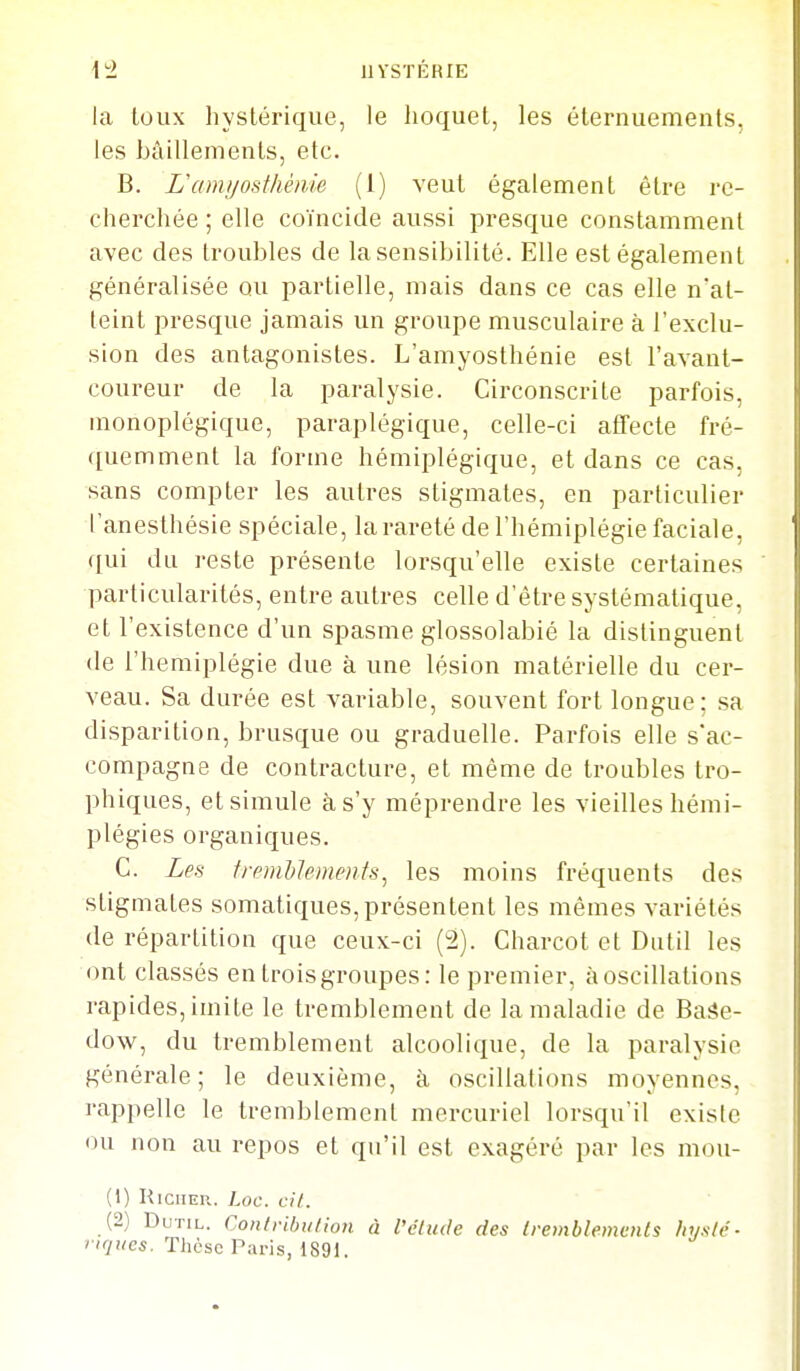 la toux hystérique, le hoquet, les éternuements, les bâillements, etc. B. Uami/ostliénie (1) veut également être re- cherchée ; elle coïncide aussi presque constamment avec des troubles de la sensibilité. Elle est également généralisée ou partielle, mais dans ce cas elle n'at- teint presque jamais un groupe musculaire à l'exclu- sion des antagonistes. L'amyosthénie est l'avant- coureur de la paralysie. Circonscrite parfois, monoplégique, paraplégique, celle-ci affecte fré- quemment la forme hémiplégique, et dans ce cas, sans compter les autres stigmates, en particulier l'anesthésie spéciale, la rareté de l'hémiplégie faciale, qui du reste présente lorsqu'elle existe certaines particularités, entre autres celle d'être systématique, et l'existence d'un spasme glossolabié la distinguent de l'hémiplégie due à une lésion matérielle du cer- veau. Sa durée est variable, souvent fort longue; sa disparition, brusque ou graduelle. Parfois elle s'ac- compagne de contracture, et même de troubles Iro- phiques, et simule à s'y méprendre les vieilles hémi- plégies organiques. C. Len fypmhlements^ les moins fréquents des stigmates somatiques,présentent les mêmes variétés de répartition que ceux-ci (2). Charcot et Diitil les ont classés en trois groupes: le premier, à oscillations rapides, imite le tremblement de la maladie de Baâe- dow, du tremblement alcoolique, de la paralysie générale; le deuxième, îi oscillations moyennes, rappelle le tremblement mercuriel lorsqu'il exisic ou non au repos et qu'il est exagéré par les mou- (1) HiciiEn. Loc. cil. (2) DuTiL. Contribution à l'étude des Iremblemenls hysté- riques. Thèse Paris, 1891.