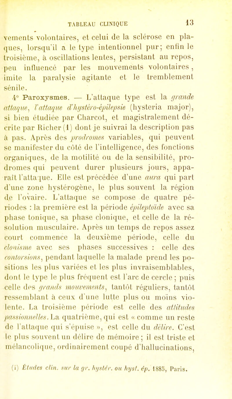 vemenls volontaires, et celui de la sclérose en pla- ques, lorsqu'il a le type intentionnel pur; enfin le troisième, à oscillations lentes, persistant au repos, peu influencé par les mouvements volontaires, imite la paralysie agitante et le tremblement sénile. 40 Paroxysmes. — L'attaque type est la grande attaque^ Tattaque cVhystéro-épilepsie (hysteria major), si bien étudiée par Charcot, et magistralement dé- crite par Richer (1) dont je suivrai la description pas à pas. Après des jirodromes variables, qui peuvent se manifester du côté de l'intelligence, des fonctions organiques, de la motilité ou de la sensibilité, pro- dromes qui peuvent durer plusieurs jours, appa- raît l'attaque. Elle est précédée d'une aura qui part d'une zone hystérogène, le plus souvent la région de l'ovaire. L'attaque se compose de quatre pé- riodes : la première est la période épllepMde avec sa phase tonique, sa phase clonique, et celle de la ré- solution musculaire. Après un temps de repos assez court commence la deuxième période, celle du clonisme avec ses phases successives : celle des contorsions^ pendant laquelle la malade prend les po- sitions les plus variées et les plus invraisemblables, dont le type le plus fréquent est l'arc de cercle ; puis celle des grands mouvements, tantôt réguliers, tantôt ressemblant à ceux d'une lutte plus ou moins vio- lente. La troisième période est celle des attitudes passionnelles, ha. quatrième, qui est « comme un reste de l'attaque qui s'épuise », est celle du délire. C'est le plus souvent un délire de mémoire ; il esl triste et mélancolique, ordinairement coupé d'hallucinations. (i) Éludes clin, sur la rjr. Iii/.ilc'r. ou liys/. ép. 1885, Paris.