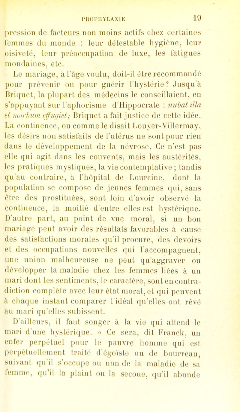 pression de facteurs non moins aclil's chez certaines femmes du monde : leur détestable hygiène, leur oisiveté, leur préoccupation de luxe, les fatigues mondaines, etc. Le mariage, à l'âge voulu, doit-il être recommandé pour prévenir ou pour guérir l'hystérie? Jusqu'à Briquet, la plupart des médecins le consentaient, en s'appuyant sur l'aphorisme d'Hippocrate : mihatilîa et murhion effiiiiiet; Briquet a fait justice de cette idée. La continence, ou comme le disait Louyer-Vdlermay, les désirs non satisfaits de l'utérus ne sont pour rien dans le développement de la névrose. Ce n'est pas elle qui agit dans les couvents, mais les austérités, les pratiques mystiques, la vie contemplative ; tandis qu'au contraire, à l'hôpital de Lourcine, dont la population se compose de jeunes femmes qui, sans être des prostituées, sont loin d'avoir observé la continence, la moitié d'entre elles est hystérique. D'autre part, au point de vue moral, si un bon mariage peut avoir des résultats favorables à cause des satisfactions morales qu'il procure, des devoirs et des occupations nouvelles qui l'accompagnent, une union malheureuse ne peut qu'aggraver ou développer la maladie chez les femmes liées à un mari dont les sentiments, le caractère, sont en contra- diction complète avec leur état moral, et qui peuvent à chaque instant comparer l'idéal qu'elles ont rêvé au mari qu'elles subissent. rj'ailleurs, il faut songer à la vie qui attend le mari d'une hystérique. « Ce sera, dit Franck, un enfer perpétuel pour le pauvre homme qui est perpétuellement traité d'égoïste ou de bourreau, suivant qu'il s'occupe ou non de la maladie de sa femme, qu'il la plaint ou la secoue, qu'il abonde