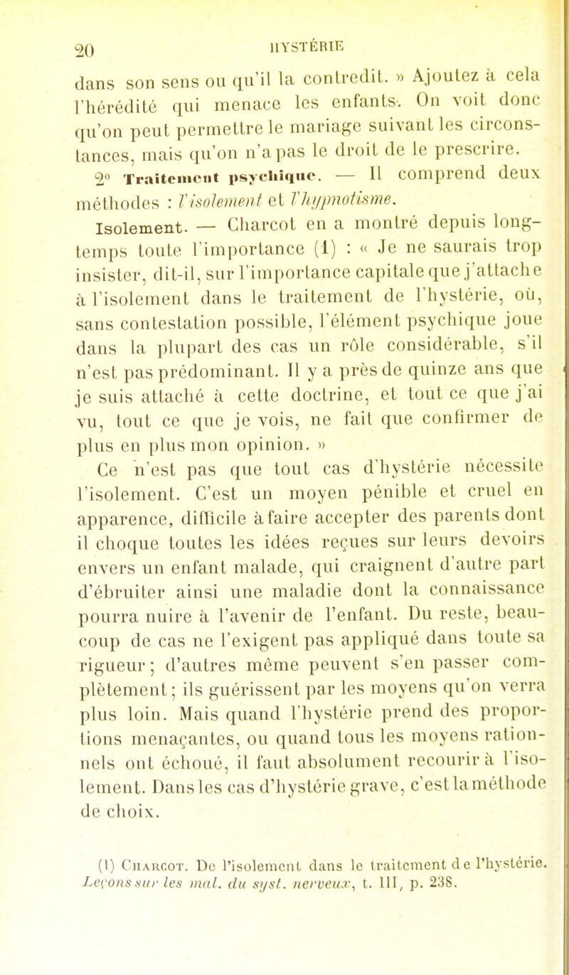 dans son sens ou qu'il la conlredil. » Ajoutez à cela l'hérédité qui menace les enfants. On voit donc qu'on peut permettre le mariage suivant les circons- tances, mais qu'on n'a pas le droit de le prescrire. 2° Traitement psychique. — Il comprend deux méthodes : Tisolement et Thijpnotisme. Isolement. — Charcot en a montré depuis long- temps toute l'importance (1) : Je ne saurais trop insister, dit-il, sur l'importance capitale que j'attache à l'isolement dans le traitement de l'hystérie, où, sans contestation possible, l'élément psychique joue dans la plupart des cas un rôle considérable, s'il n'est pas prédominant. Il y a près de quinze ans que je suis attaché à cette doctrine, et tout ce que j'ai vu, tout ce que je vois, ne fait que confirmer de plus en plus mon opinion. » Ce n'est pas que tout cas d'hystérie nécessite l'isolement. C'est un moyen pénible et cruel en apparence, difflcile à faire accepter des parents dont il choque toutes les idées reçues sur leurs devoirs envers un enfant malade, qui craignent d'autre part d'ébruiter ainsi une maladie dont la connaissance pourra nuire à l'avenir de l'enfant. Du reste, beau- coup de cas ne l'exigent pas appliqué dans toute sa rigueur ; d'autres même peuvent s'en passer com- plètement; ils guérissent par les moyens qu'on verra plus loin. Mais quand l'hystérie prend des propor- tions menaçantes, ou quand tous les moyens ration- nels ont échoué, il faut absolument recourir à Viso- lement. Dansles cas d'hystérie grave, c'estlaméthode de choix. (1) Charcot. De risolemcnl, dans le traitement de l'hystérie. Lev ons sur les mal. du sijsl. iierueux, t. 111, p. 238.