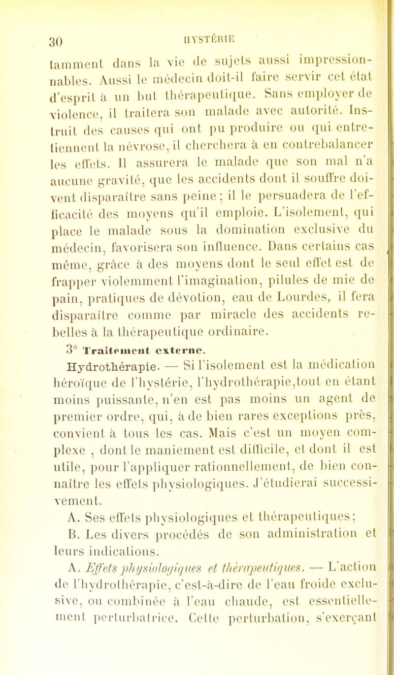 lammenl dans la vie de sujets aussi impression- nables. Aussi le médecin doil-il faire servir cet élal d'esprit à un but thérapeutique. Sans employer de violence, il traitera son inalade avec autorité. Ins- truit des causes qui ont pu produire ou qui entre- tiennent la névrose, il cherchera à en contrebalancer les eflets. Il assurera le malade que son mal n'a aucune gravité, que les accidents dont il soufTre doi- vent disparaître sans peine; il le persuadera de l'ef- ficacité des moyens qu'il emploie. L'isolement, qui place le malade sous la domination exclusive du médecin, favorisera son inlluence. Dans certains cas même, grâce à des moyens dont le seul effet est de frapper violemment Timagination, pilules de mie de pain, pratiques de dévotion, eau de Lourdes, il fera disparaître comme par miracle des accidents re- belles à la thérapeutique ordinaire. 3 l'raitoiuent cxtei-ne. Hydrothérapie. — Si l'isolement est la médication héroïque de l'hystérie, l'hydrothérapie,tout en étant moins puissante, n'en est pas moins un agent de premier ordre, qui, à de bien rares exceptions près, convient à tous les cas. Mais c'est un moyen com- plexe , dont le maniement est difficile, et dont il est utile, pour l'appliquer rationnellement, de bien con- naître les effets physiologiques. J'étudierai successi- vement. A. Ses effets pliysiologiques et thérapeutiques; B. Les divers procédés de son administration et leurs indications. A. Effets j^hijsioloijitiiies et ihèrapeutiqtm. — L'action de l'hydrothérapie, c'est-à-dire de l'eau froide exclu- sive, ou combinée à l'eau chaude, est essentielle- ment perkir])ali'iL'e. Colle perturbation, s'exerçanl