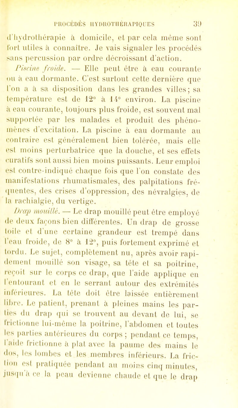 PROCÉDÉS HVlilîOTlIKHAPIQLiES 3!) (riiych'oUiérapie à domicile, el par cela même sont loi-l utiles à connaitre. Je vais signaler les procédés sans percussion par ordre décroissant d'action. PiM'ini; froide. — Elle peut être à eau courante ou à eau dormante. C'est surtout celte dernière que l'on a à sa disposition dans les grandes villes; sa température est de 12° à li environ. La piscine à eau courante, toujours plus froide, est souvent mal supportée par les malades et produit des phéno- mènes d'excitation. La piscine à eau dormante au contraire est généralement bien tolérée, mais elle est moins perturbatrice que la douche, el ses effets i-uratils sont aussi bien moins puissants. Leur emploi est contre-indiqué chaque l'ois que l'on constate des manifestations rhumatismales, des palpitations fré- ([uentes, des crises d'oppression, des névralgies, de la rachialgie, du vertige. Draj) mouillé. — Le drap mouillé peut être employé de deux façons bien différentes. Un drap de grosse toile et d'une certaine grandeur est trempé dans l'eau froide, de 8 à 12, puis fortement exprimé et lordu. Le sujet, complètement nu, après avoir rapi- dement mouillé son visage, sa tète et sa poitrine, reçoit sur le corps ce drap, que l'aide applique en l'entourant et. en le serrant autour des extrémités inférieures. La tète doit être laissée entièrement libre. Le patient, prenant i\. pleines mains les par- lies du drap qui se trouvent au devant de lui, se frictionne lui-même la poitrine, l'abdomen el toutes les |)arties antérieures du corps ; pendant ce temps, l'aide frictionne à plat avec la paume des mains le dos, les lombes et les membres inférieurs. La fric- lioii esl pratiquée pendant au moins ciiuj minutes, jiis(|u';i ce la peau devienne chaude et que le draf»