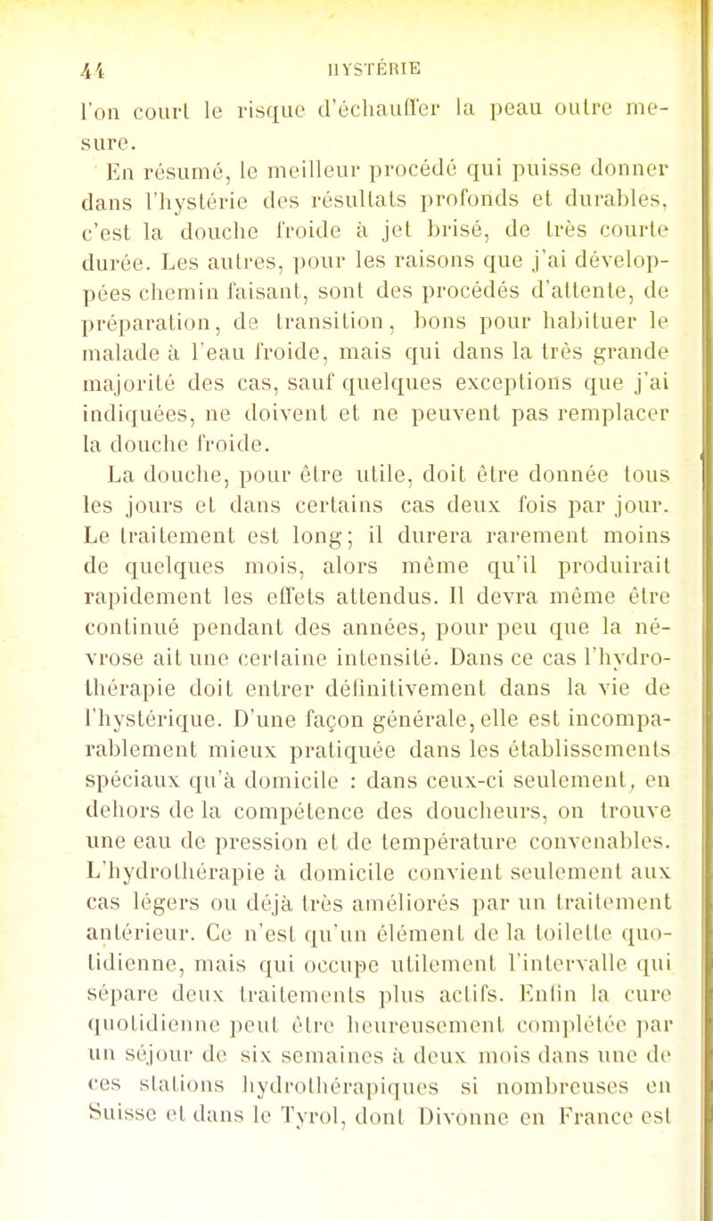 l'on court le risque d'échaufler la peau outre me- sure. En résumé, le meilleur procédé qui puisse donner dans l'hystérie des résultats profonds et durables, c'est la douche froide à jet brisé, de très courte durée. Les autres, pour les raisons que j'ai dévelop- pées chemin faisant, sont des procédés d'attente, de préparation, de transition, bons pour habituer le malade à l'eau froide, mais qui dans la très grande majorité des cas, sauf quelques exceptions que j'ai indiquées, ne doivent et ne peuvent pas remplacer la douche froide. La douche, pour être utile, doit être donnée tous les jours et dans certains cas deux fois par jour. Le traitement est long; il durera rarement moins de quelques mois, alors même qu'il produirait rapidement les effets attendus. Il devra même être continué pendant des années, pour peu que la né- vrose ait une cerlaine intensité. Dans ce cas l'hydro- thérapie doit entrer définitivement dans la vie de l'hystérique. D'une façon générale, elle est incompa- rablement mieux pratiquée dans les établissements spéciaux qu'à domicile : dans ceux-ci seulement, en dehors de la compétence des doucheurs, on trouve une eau de pression et de température convenables. L'hydrothérapie à domicile convient seulement aux cas légers ou déjà très améliorés par un traitement antérieur. Ce n'est qu'un élément de la toilette quo- tidienne, mais qui occupe utilement l'intervalle qui sépare deux traitements plus actifs. Lnlin la cure quotidienne peut être heureusement complétée par un séjour de six semaines à deux mois dans une de ces stations hydrolhérapiques si nombreuses en Suisse et dans le Tyrol, dont Divonne en France est