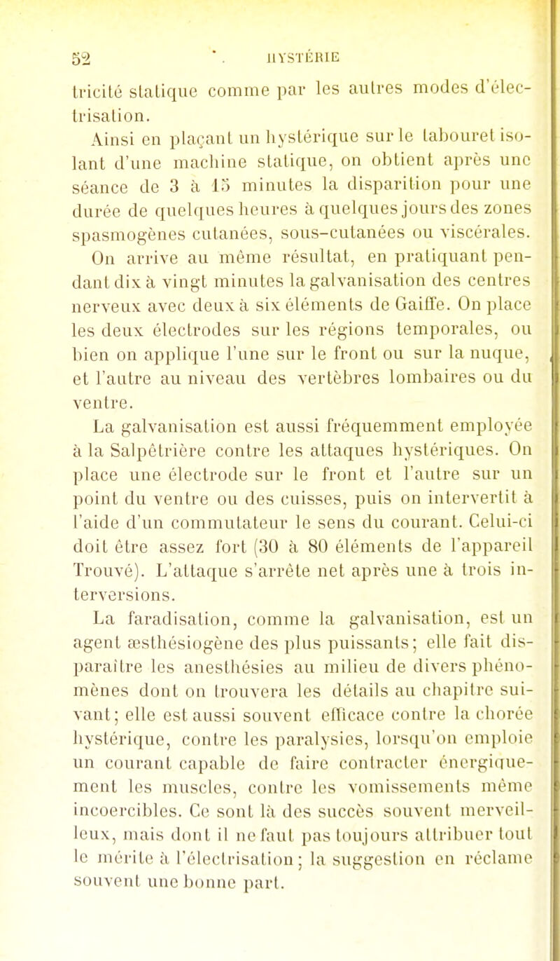 tricilé sLaLique comme par les autres modes d'élec- Irisalion. Ainsi en plaçant un hysLéi'ique sur le tabouret iso- lant d'une machine statique, on obtient après une séance de 3 à 15 minutes la disparition pour une durée de quelques heures à quelques jours des zones spasmogènes cutanées, sous-cutanées ou viscérales. On arrive au môme résultat, en pratiquant pen- dant dix à, vingt minutes la galvanisation des centres nerveux avec deux à six éléments de GaifTe. On place les deux électrodes sur les régions temporales, ou bien on applique l'une sur le front ou sur la nuque, et l'antre au niveau des vertèbres lombaires ou du ventre. La galvanisation est aussi fréquemment employée à la Salpêtrière contre les attaques hystériques. On place une électrode sur le front et l'autre sur un point du ventre ou des cuisses, puis on intervertit à l'aide d'un commutateur le sens du courant. Celui-ci doit être assez fort (30 à 80 éléments de l'appareil Trouvé). L'attaque s'arrête net après une à trois in- terversions. La faradisation, comme la galvanisation, est un agent œsthésiogène des plus puissants; elle fait dis- paraître les anesthésies au milieu de divers phéno- mènes dont on trouvera les détails au cliapitre sui- vant; elle est aussi souvent efficace contre la chorée hystérique, contre les paralysies, lorsqu'on emploie un courant capable de faire conti-acter éncrgiciue- ment les muscles, contre les vomissements même incoercibles. Ce sont là des succès souvent merveil- leux, mais dont il ne faut pas toujours attribuer tout le mérite à l'électrisatiou ; la suggestion on réclame souvent une bonne part.