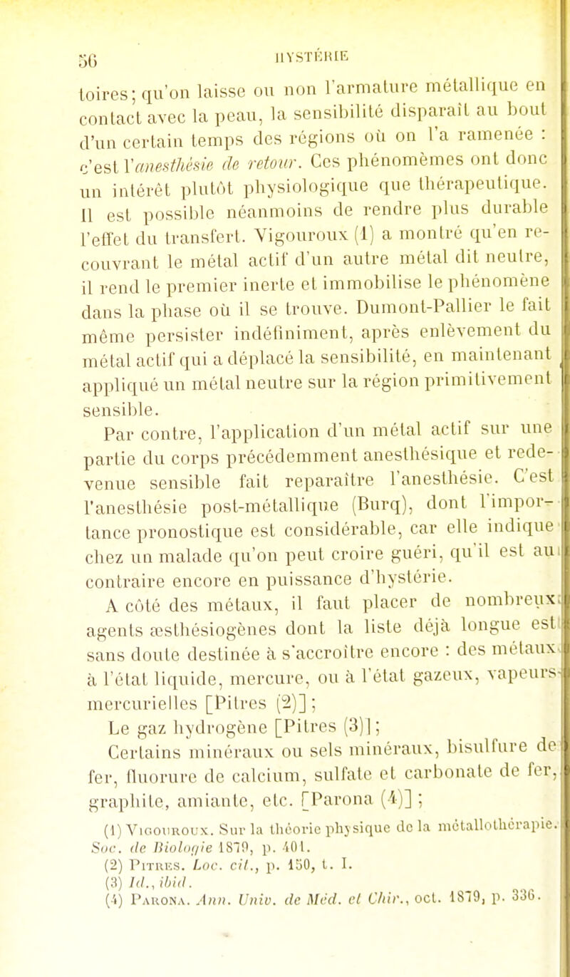 toires; qu'on laisse ou non l'armalure métallique en contac't avec la peau, la sensibilité disparaît au bout d'un certain temps des régions où on l'a ramenée : anesthèsie de retour. Ces phénomèmes ont donc ]> un intérêt plutôt physiologique que thérapeutique. Il est possible néanmoins de rendre plus durable l'efTet du transfert. Yigouroux (1) a montré qu'en re- couvrant le métal actif d'un autre métal dit neutre, il rend le premier inerte et immobilise le phénomène dans la phase oîi il se trouve. Dumont-Pallier le fait même persister indétîniment, après enlèvement du métal actif qui a déplacé la sensibilité, en maintenant appliqué un métal neutre sur la région primitivement sensible. Par contre, l'application d'un métal actif sur une partie du corps précédemment aneslhésique et rede- venue sensible fait reparaître l'anesthésie. C'est l'aneslhésie post-métallique (Burq), dont l'impor- tance pronostique est considérable, car elle indique chez un malade qu'on peut croire guéri, qu'il est au contraire encore en puissance d'hystérie. A côté des métaux, il faut placer de nombreux i agents œsthésiogènes dont la liste déjà longue esti sans doute destinée à s'accroître encore : des métaux, à l'état liquide, mercure, ou à l'état gazeux, vapeurS' mercurielles [Pitres (2)] ; Le gaz hydrogène [Pitres (3)]; Certains minéraux ou sels minéraux, bisulfure de fer, fluorure de calcium, sulfate et carbonate de fer, graphite, amiante, etc. [Parona (-4)] ; (1) Vic.oimoux. Sur la théorie phjsique delà mctallolhcrapie.' Soc. (le Biol(if/ie 18^^, p. -401. (2) PlTRKS. Loc. cil., p. 150, t. I. (3) /(/., ihid. [i] Parona. Ann. Univ. de Mcd. cl C/iii\, ocl. 1879, p. 336.