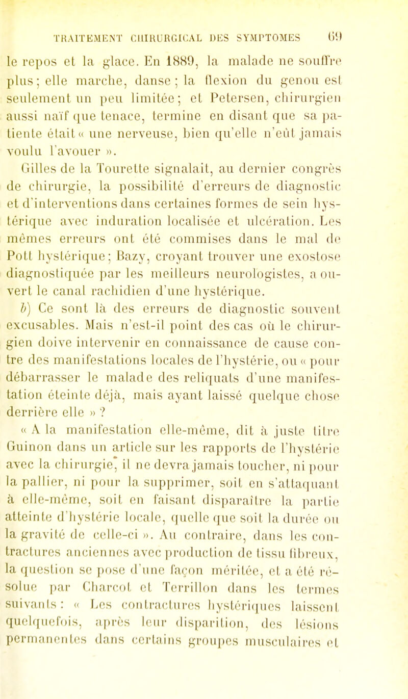 le repos et la glace. En 18S9, la malade ne souffre plus; elle marche, danse ; la flexion du genou esl seulement un peu limitée; et Petersen, chirurgien aussi naïf que tenace, termine en disant que sa pa- tiente était» une nerveuse, bien qu'elle n'eût jamais voulu l'avouer ». Gilles de la Tourette signalait, au dernier congrès de chirurgie, la possibilité d'erreurs de diagnostic et d'interventions dans certaines formes de sein hys- térique avec induration localisée et ulcération. Les mômes erreurs ont été commises dans le mal do Pott hystérique; Bazy, croyant trouver une exostose diagnostiquée par les meilleurs neurologistes, a ou- vert le canal rachidien d'une hystérique. h) Ce sont là des erreurs de diagnostic souvent excusables. Mais n'est-il point des cas où le chirur- gien doive intervenir en connaissance de cause con- tre des manifestations locales de l'hystérie, ou « pour débarrasser le malade des reliquats d'une manifes- tation éteinte déjà, mais ayant laissé quelque chose derrière elle » ? « A la manifestation elle-même, dit à juste titre Guinon dans un article sur les rapports de l'hystérie avec la chirurgie* il ne devra jamais toucher, ni pour la pallier, ni pour la supprimer, soit en s'attaquant à elle-même, soit en faisant disparaître la partie atteinte d'hystérie locale, quelle que soit la durée ou la gravité de celle-ci ». Au contraire, dans les con- tractures anciennes avec production de tissu libreux, la question se pose d'nne façon méritée, et a été ré- solue par Charcot et Terrillon dans les termes suivanis: c Les contractures hystériques laissent quelqnef(jis, après leur disparition, des lésions permanentes dans certains groupes musculaires et