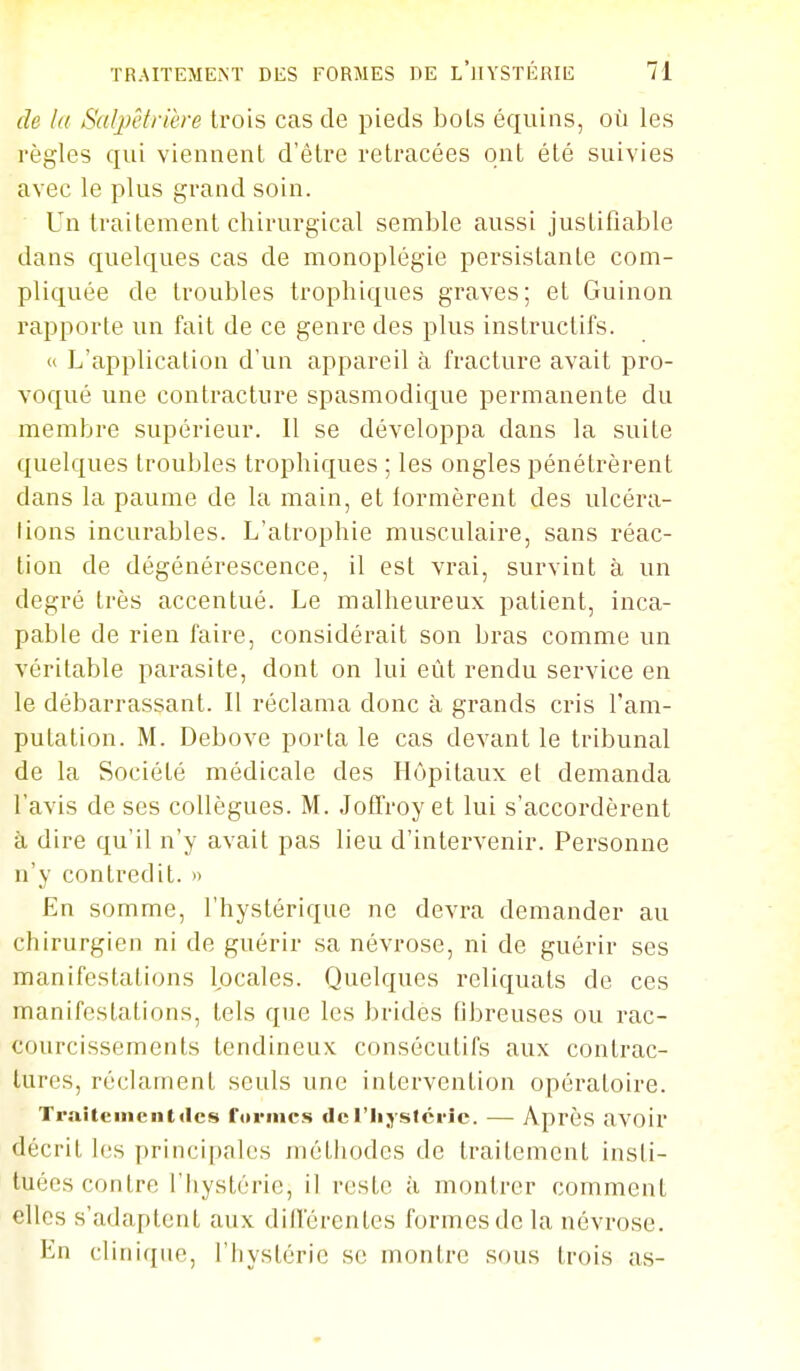 de lu Salpêtriere trois cas de pieds bols équins, où les règles qui viennent d'être retracées ont été suivies avec le plus grand soin. Un traitement chirurgical semble aussi justifiable dans quelques cas de monoplégie persistante com- pliquée de troubles Irophiques graves; et Guinon rapporte un fait de ce genre des plus instructifs.  L'application d'un appareil à fracture avait pro- voqué une contracture spasmodique permanente du membre supérieur. Il se développa dans la suite quelques troubles trophiques ; les ongles pénétrèrent dans la paume de la main, et lormèrent des ulcéra- lions incurables. L'atrophie musculaire, sans réac- tion de dégénérescence, il est vrai, survint à un degré très accentué. Le malheureux patient, inca- pable de rien faire, considérait son bras comme un véritable parasite, dont on lui eût rendu service en le débarrassant. Il réclama donc à grands cris l'am- putation. M. Debove porta le cas devant le tribunal de la Société médicale des Hôpitaux et demanda l'avis de ses collègues. M. Joffroy et lui s'accordèrent à dire qu'il n'y avait pas lieu d'intervenir. Personne n'y contredit. » En somme, l'hystérique ne devra demander au chirurgien ni de guérir sa névrose, ni de guérir ses manifestations locales. Quelques reliquats de ces manifestations, tels que les brides fibreuses ou rac- courcissements tendineux consécutifs aux contrac- tures, réclament seuls une intervention opératoire. Traiteinentdcs fiirmcs del'Iiysfcric. — Après avoir décrit les principales méthodes de traitement insti- tuées contre l'hystérie, il reste à montrer comment elles s'adaptent aux différentes formes de la névrose. En clinique, l'hystérie se montre sous trois as-