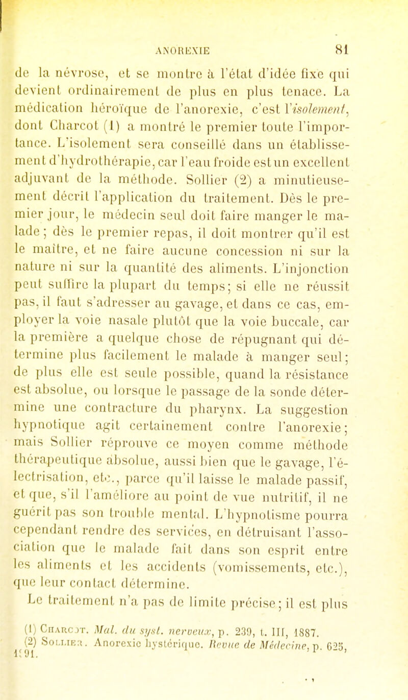 de la névrose, et se inonlrc à l'élal d'idée fixe qui devient ordinairemenL de plus en plus tenace. La médication héroïque de l'anorexie, c'est Visolemenf, dont Charcot (1) a montré le premier toute l'impor- tance. L'isolement sera conseillé dans un établisse- ment d'hydrothérapie, car l'eau froide est un excellent adjuvant de la méthode. SoUier (2) a minutieuse- ment décrit l'application du traitement. Dès le pre- mier jour, le médecin seul doit faire manger le ma- lade ; dès le premier repas, il doit montrer qu'il est le maître, et ne faire aucune concession ni sur la nature ni sur la quantité des aliments. L'injonction peut sufFire la plupart du temps; si elle ne réussit pas, il faut s'adresser au gavage, et dans ce cas, em- ployer la voie nasale plutôt que la voie buccale, car la première a quelque chose de répugnant qui dé- termine plus facilement le malade à manger seul; de plus elle est seule possible, quand la résistance est absolue, ou lorsque le passage de la sonde déter- mine une contracture du pharynx. La suggestion hypnotique agit certainement contre l'anorexie; mais SoUier réprouve ce moyen comme méthode thérapeutique absolue, aussi bien que le gavage, l'é- lectrisation, etc., parce qu'il laisse le malade passif, et que, s'il l'améliore au point de vue nutritif, il ne guérit pas son trouhie mental. L'hypnotisme pourra cependant rendre des services, en détruisant l'asso- ciation que le malade fait dans son esprit entre les aliments et les accidents (vomissements, etc.), que leur contact détermine. Le traitement n'a pas de limite précise; il est plus (1) CiiAucjT. Mal. du sy.st. nervci/.v, p. 239, t. III, 1887. (2) Soi,i.iF.:i. Anorexie Iiystcriquc. lirviic de Médecine,-p. 623,