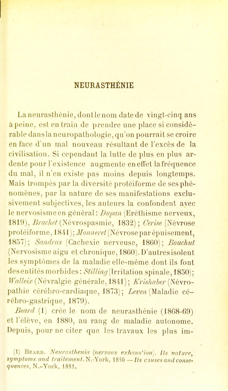 NEURASTHÉNIE La neurasthénie, dontlenom date de vingt-cinq ans à peine, est en train de prendre une place si considé- rable dans la neuropathologie, qu'on pourrait se croire en face d'un mal nouveau résultant de l'excès de la civilisation. Si cependant la lutte de plus en plus ar- dente pour l'existence augmente en effet la fréquence du mal, il n'en existe pas moins depuis longtemps. Mais trompés par la diversité protéiforme de ses phé- nomènes, par la nature de ses manifestations exclu- sivement subjectives, les auteurs la confondent avec le nervosismeen général: J)iqKm (Eréthisme nerveux, 1819),/?ra<7i(»^ (Névrospasmie, 1832); 6'm.se (Névrose protéiforme, 18-41); il/(9«7!^>rf/(Névrose par épuisement, 1837); Samlras (Cachexie nerveuse, 18G0); BoucJiut (Nervosisme aigu et chronique, 1860). D'autres isolent les symptômes de la maladie elle-même dont ils font desentités morbides : (Irritation spinale, 1830); WalIeLv (Névralgie générale, 1811) ; Krishaher (Névro- pathie cérébro-cardiaque, 1873) ; Xemi (Maladie cé- rébro-gastrique, 1879). Beard (1) crée le nom de neurasthénie (18G8-69) et l'élève, en 1880, au rang de maladie autonome. Depuis, pour ne citer que les travaux les plus im- (1) Beap.d. Neiirasllienid {nervoiis ej'/iui/.s'inn). ILs- nrili/re, symploms and Irailejneiit.N.-Yovk, 18-iO —Ils cuises and consC' 7!/e?iccs, N.-York, 1881.