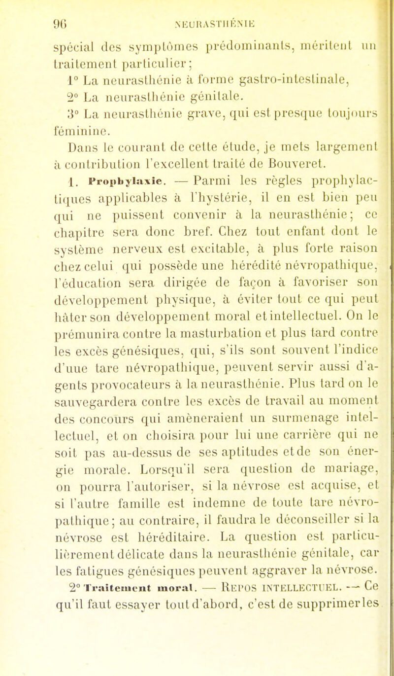 spécial des symptômes prédominants, méritent un traitement particulier; 1° La neurasthénie à forme gastro-intestinale, 2° La neurasthénie génitale. 3° La neurasthénie grave, qui est presque toujours féminine. Dans le courant de cette étude, je mets largement à contribution l'excellent traité de Bouveret. 1. Fropbylsixie. — Parmi les règles prophylac- tiques applicables à l'hystérie, il en est bien peu qui ne puissent convenir à la neurasthénie; ce chapitre sera donc bref. Chez tout enfant dont le système nerveux est excitable, à plus forte raison chez celui qui possède une hérédité névropalhique, l'éducation sera dirigée de façon à favoriser son développement physique, à éviter tout ce qui peut hâter son développement moral et intellectuel. On le prémunira contre la masturbation et plus tard contre les excès génésiques, qui, s'ils sont souvent l'indice d'une tare névropathique, peuvent servir aussi d'a- gents provocateurs à la neurasthénie. Plus tard on le sauvegardera contre les excès de travail au moment des concours qui amèneraient un surmenage intel- lectuel, et on choisira pour lui une carrière qui ne soit pas au-dessus de ses aptitudes et de son éner- gie morale. Lorsqu'il sera question de mariage, on pourra l'autoriser, si la névrose est acquise, et si l'autre famille est indemne de toute tare névro- pathique; au contraire, il faudra le déconseiller si la névrose est héréditaire. La question est particu- lièrement délicate dans la neurasthénie génitale, car les fatigues génésiques peuvent aggraver la névrose. S^Tralteiucnt moral. — ReI'OS INTELLECTUEL. — Ce qu'il faut essayer tout d'abord, c'est de supprimerles