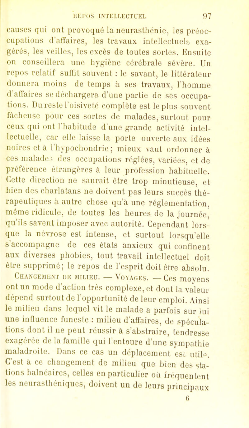 causes qui ont provoqué la neurasthénie, les préoc- cupations d'afïaires, les travaux intellectuels exa- gérés, les veilles, les excès de toutes sortes. Ensuite on conseillera une hygiène cérébrale sévère. Un repos relatif suffit souvent : le savant, le littérateur donnera moins de temps à ses travaux, l'homme d'aûaires se déchargera d'une partie de ses occupa- lions. Du reste l'oisiveté complète est le plus souvent fâcheuse pour ces sortes de malades, surtout pour ceux qui ont l'habitude d'une grande activité intel- lectuelle, car elle laisse la porte ouverte aux idées noires et à l'hypochondrie ; mieux vaut ordonner à ces malade-, des occupations réglées, variées, et de préférence étrangères à leur profession habituelle. Cette direction ne saurait être trop minutieuse, et bien des charlatans ne doivent pas leurs succès thé- rapeutiques à autre chose qu'à une réglementation, même ridicule, de toutes les heures de la journée, qu'ils savent imposer avec autorité. Cependant lors- que la névrose est intense, et surtout lorsqu'elle s'accompagne de ces états anxieux qui confinent aux diverses phobies, tout travail intellectuel doit être supprimé; le repos de l'esprit doit être absolu. Changeme.nt de milu^u. — Voyages. — Ces moyens ont un mode d'action très complexe, et dont la valeur dépend surtout de l'opportunité de leur emploi. Ainsi le milieu dans lequel vit le malade a parfois sur iui une influence funeste : milieu d'affaires, de spécula- tions dont il ne peut réussir à s'abstraire, tendresse exagérée de la famille qui l'entoure d'une sympathie maladroite. Dans ce cas un déplacement est util. C'est à ce changement de milieu que bien des sta- tions balnéaires, celles en particulier où fréquentent les neurasthéniques, doivent un de leurs principaux 6