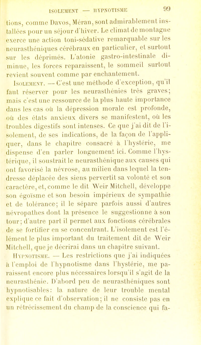 ISOLEMENT — HYPNOTISME WV' lions, comme Davos, Méran, sont admirablement ins- tallées pour un séjour d'hiver. Le climat de montagne exerce une action toni-sédative remarquable sur les neurasthéniques cérébraux en particulier, et surtout sur les déprimés. L'atonie gastro-intestinale di- minue, les Ibrces reparaissent, le sommeil surtout revient souvent comme par enchantement. Isolement. — C'est une méthode d'exception, qu'il faut réserver pour les neurasthénies très graves; mais c'est une ressource de la plus haute importance dans les cas oii la dépression morale est profonde, oi:i des états anxieux divers se manifestent, où les troubles digestifs sont intenses. Ce que j'ai dit de l'i- solement, de ses indications, de la façon de l'appli- quer, dans le chapitre consacré à l'hystérie, me dispense d'en parler longuement ici. Comme l'hys- térique, il soustrait le neurasthénique aux causes qui ont favorisé la névrose, au milieu dans lequel la ten- dresse déplacée des siens pervertit sa volonté et son caractère, et, comme le dit Weir Mitchell, développe son égoïsme et son besoin impérieux de sympathie et de tolérance; il le sépare parfois aussi d'autres névropathes dont la présence le suggestionne à son tour; d'autre part il permet aux fonctions cérébrales de se fortifier en se concentrant. L'isolement est l'é- lément le plus important du traitement dit de Weir Mitchell, que je décrirai dans un chapitre suivant. lIvi'XOTiSME. — Les restrictions que j'ai indiquées à l'emploi de l'hypnotisme dans l'hystérie, me pa- raissent encore plus nécessaires lorsqu'il s'agit de la neurasthénie. D'abord peu de neurasthéniques sont hypiiotisablcs: la nature de leur trouble mental ex|)li(fuc ce fait d'observation; il ne consiste pas en un l'étrécissement (lu champ de la conscience qui fa-