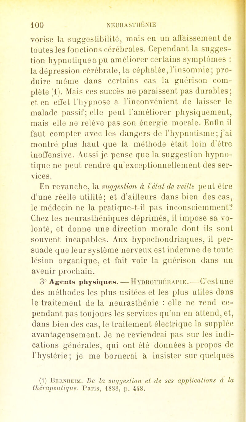 vorise la suggeslibilité, mais en un affaissemenl de toutes les fonctions cérébrales. Cependant la sugges- tion hypnotique a pu améliorer certains symptômes : la dépression cérébrale, la céphalée, l'insomnie ; pro- duire même dans certains cas la guérison com- plète (1). Mais ces succès ne paraissent pas durables; et en efl'et l'hypnose a l'inconvénient de laisser le malade passif; elle peut l'améliorer physiquement, mais elle ne relève pas son énergie morale. Enfin il faut compter avec les dangers de l'hypnotisme ; j'ai montré plus haut que la méthode était loin d'être inofTensive. Aussi je pense que la suggestion hypno- tique ne peut rendre qu'exceptionnellement des ser- vices. En revanche, la suggestion à l'état de veille peut être d'une réelle utilité; et d'ailleurs dans bien des cas, le médecin ne la pratique-t-il pas inconsciemment? Chez les neurasthéniques déprimés, il impose sa vo- lonté, et donne une direction morale dont ils sont souvent incapables. Aux hypochondriaques, il per- suade que leur système nerveux est indemne de toute lésion organique, et fait voir la guérison dans un avenir prochain. 3° Agents physiqncs. — Hydrotuéiupie. — C'est une des méthodes les plus usitées et les plus utiles dans le traitement de la neurasthénie : elle ne rend ce- pendant pas toujours les services qu'on en attend, et, dans bien des cas, le traitement électrique la supplée avantageusement. Je ne reviendrai pas sur les indi- cations générales, qui ont été données à propos de l'hystérie; je me bornerai à insister sur quelques (1) Bermieim. De la sufjgeslion et de ses applications à la t/ie'rapeiilique. Paris, 188S, p. 448.