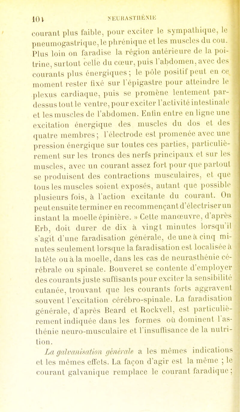 IQ^ >EUltASTllKNll'; courant plus faible, pouv excUer le sympallii(iue, le pneumngaslnque,lephrénique et les muscles du cou. Plus loin on faradise la région antérieure de la poi- trine, surtout celle du cœur, puis labdomen, avec des courants plus énergiques; le pôle positif peut en ce moment rester fixé sur l'épigastre pour atteindre le plexus cardiaque, puis se promène lentement par- dessus tout le ventre, pour exciter l'activité intestinale et les muscles de l'abdomen. Enlin entre en ligne une excitation énergique des muscles du dos et des quatre membres; l'électrode est promenée avec une pression énergique sur toutes ces parties, particuliè- rement sur les troncs des nerfs principaux et sur les muscles, avec un courant assez fort pour que partout se produisent des contractions musculaires, et que tous les muscles soient exposés, autant que possible plusieurs fois, à l'action excitante du courant. On peutensuite terminer en recommençantdélectriserun instant la moelle épinière. » Cette manœuvre, d'après Erb, doit durer de dix à vingt minutes lorsqu'il s'agit d'une faradisation générale, de une à cinq mi- nutes seulement lorsque la faradisation est localisée à la tête ou à la moelle, dans les cas de neurasthénie cé- rébrale ou spinale. Bouveret se contente d'employer des courants juste suffisants pour exciter la sensibilité cutanée, trouvant que les courants forts aggravent souvent l'excitation cérébro-spinale. La faradisation générale, d'après Beard et Rockvell, est parliculiè- rement indiquée dans les formes où dominent l'as- thénie neuro-musculaire et l'insufTisance de la nutri- tion. La gah'animtion génèrah a les mêmes indications et les mêmes cfïets. La façon d'agir est la même ; le courant galvanique remplace le courant faradique ;