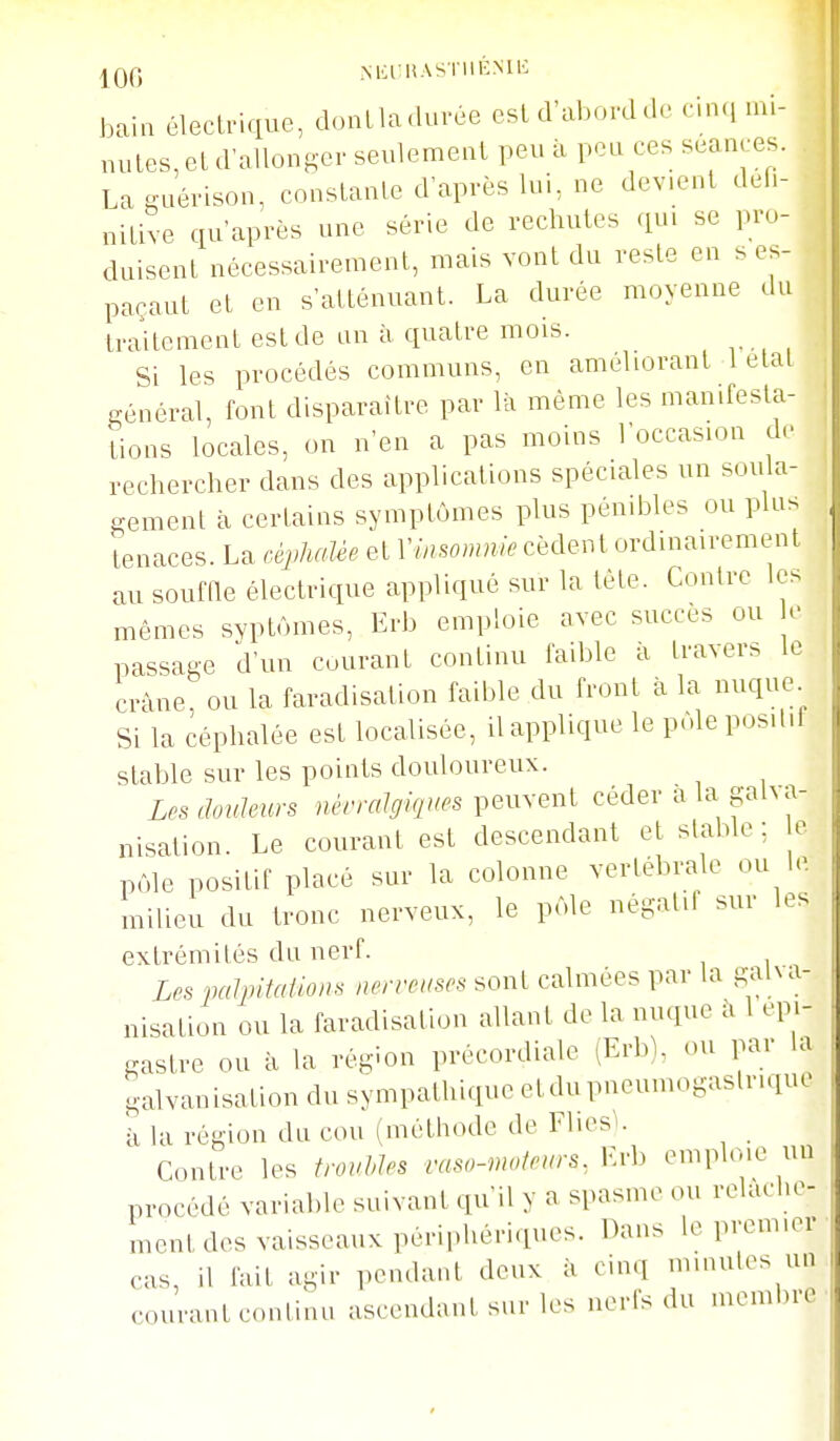 |Qf5 NKl HASI llBMIi bain électrique, doutladurée esld'abovdde cin.i mi- nutes, et d'allonger seulement peu à peu ces séances. Lasuérison, conslanle d'après lui, ne devient défi- nitive qu'après une série de rechutes qu. se pro- duisent nécessairement, mais vont du reste en s es- paçant et en s'atténuant. La durée moyenne du traitement est de an à quatre mois. Si les procédés communs, en améliorant létal i^énéral, font disparaître par là même les manifesta- tions locales, on n'en a pas moins l'occasion d. rechercher dans des applications spéciales un soula- gement à certains symptômes plus pénilîles ou pla> tenaces. La cèj>]uaèe et Viasomme cèdent ordinairement au souffle électrique appliqué sur la tête. Contre les mêmes svptùmes, Erb emploie avec succès ou e passage d'un courant continu faible ii travers le crâne, ou la faradisation faible du front à la nuque Si la céphalée est localisée, il applique le pôle positif stable sur les points douloureux. D's douleurs nèrralgifjues peuvent céder a la gaha- nisation. Le courant est descendant et stable: e pôle positif placé sur la colonne vertébrale ou le milieu du tronc nerveux, le pôle négatil sur les extrémités da nerf. Les pulpitailons nerveuses sont calmées par la galxa- nisalion ou la faradisation allant de la nuque à 1 epi- gastre ou à la région précordiale (Erb), ou par la galvanisation du sympathique etdupneumogastr.quc k la région du cou (méthode de Flies>. Contre les troubles vaso-moteurs, 1-rb emploie un procédé variable suivant qu'il y a spasme ou relâche- ment des vaisseaux périphéri.iues. Dans le premier cas, il fait agir pendant deux à cinq minutes un courant continu ascendant sur les nerfs du membre