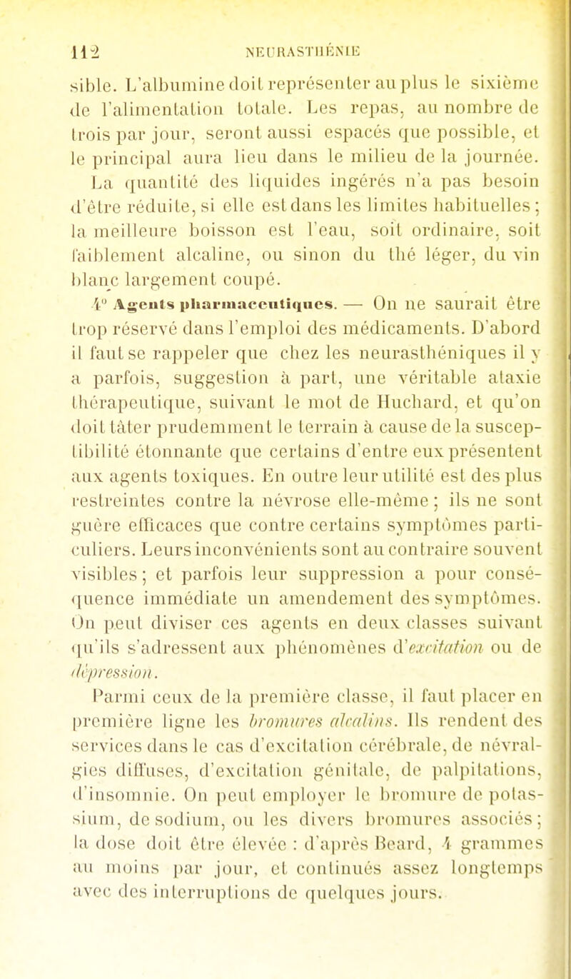 li± NEURASTIIKNIIÎ sible. L'albumine doilreprésenler au plus le sixième de ralimentation loLale. Les repas, au nombre de trois par jour, seront aussi espacés que possible, el le principal aura lieu dans le milieu de la journée. La quantité des liquides ingérés n'a pas besoin d'être rédui te, si elle est dans les limites habituelles : la meilleure boisson est l'eau, soit ordinaire, soit faiblement alcaline, ou sinon du thé léger, du vin blanc largement coupé. 4 Ag-euts pharmaceutiques.— On ne saurait être trop réservé dans l'emploi des médicaments. D'abord il faut se rappeler que chez les neurasthéniques il y a parfois, suggestion à part, une véritable ataxie thérapeutique, suivant le mot de Huchard, et qu'on doit tàter prudemment le terrain à cause de la suscep- tibilité étonnante que certains d'entre eux présentent aux agents toxiques. En outre leurutUité est des plus restreintes contre la névrose elle-même ; ils ne sont guère efficaces que contre certains symptômes parti- culiers. Leurs inconvénients sont au contraire souvent visibles ; et parfois leur suppression a pour consé- quence immédiate un amendement des symptômes. On peut diviser ces agents en deux classes suivant qu'ils s'adressent aux pliénomènes à'excitation ou de (U'pressioii. Parmi ceux de la première classe, il faut placer en première ligne les l>roinwes alcalins. Ils rendent des services dans le cas d'excitation cérébrale, de névral- gies diffuses, d'excitation génitale, de palpihilions. d'insomnie. On peut employer le bromure de pohis- sium, de sodium, ou les divers bromures associés: la dose doit être élevée : d'après Beard, i grammes au moins par jour, et continués assez longtemps avec des interruptions de quelques jours.