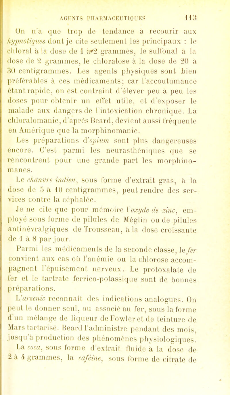 AGENTS rnARMACEUTlQUES il'.i On n'a ([ue trop de tendance à reconrir anx ////pnotiqucs donl cile seulement les principaux : le chloral à la dose de 1 à'^ grammes, le sulfonal à la dose de 2 grammes, le cliloralose à la dose de 20 à 30 centigrammes. Les agents physiques sont bien préférables à ces médicaments; car l'accoutumance étant rapide, on est contraint d'élever peu à peu les doses pour obtenir un etlet utile, et d'exposer le malade aux dangers de l'intoxication chronique. La chloralomanie, d'après Beard, devient aussi fréquente en Amérique que la morphinomanie. Les préparations cVoi)iuiu sont plus dangereuses encore. C'est parmi les neurasthéniques que se rencontrent pour une grande part les morphino- manes. Le chanvre indien., sous forme d'extrait gras, à la dose de à 10 centigrammes, peut rendre des ser- vices contre la céphalée. Je ne cite que pour mémoire Yoxijde de zinc^ em- ployé sons lorme de pilules de Méglin ou de pilules antinévralgiques de Trousseau, à la dose croissante de 1 à 8 par jour. Parmi les médicaments de la seconde classe, le/er convient aux cas où l'anémie ou la chlorose accom- pagnent l'épuisement nerveux. Le protoxalate de fer et le tartrate feri-ico-potassique sont de bonnes préparations. L'arsenic reconnaît des indications analogues. On peut le donner seul, ou associé au fer, sous la forme d'un mélange do liqueur deFowleretde teinture de Mars tarlarisé. Beard l'administre pendant des mois, jusqu'à production des phénomènes physiologiques. ]Airora^ sous forme d'extrait fluide ii la dose d(^