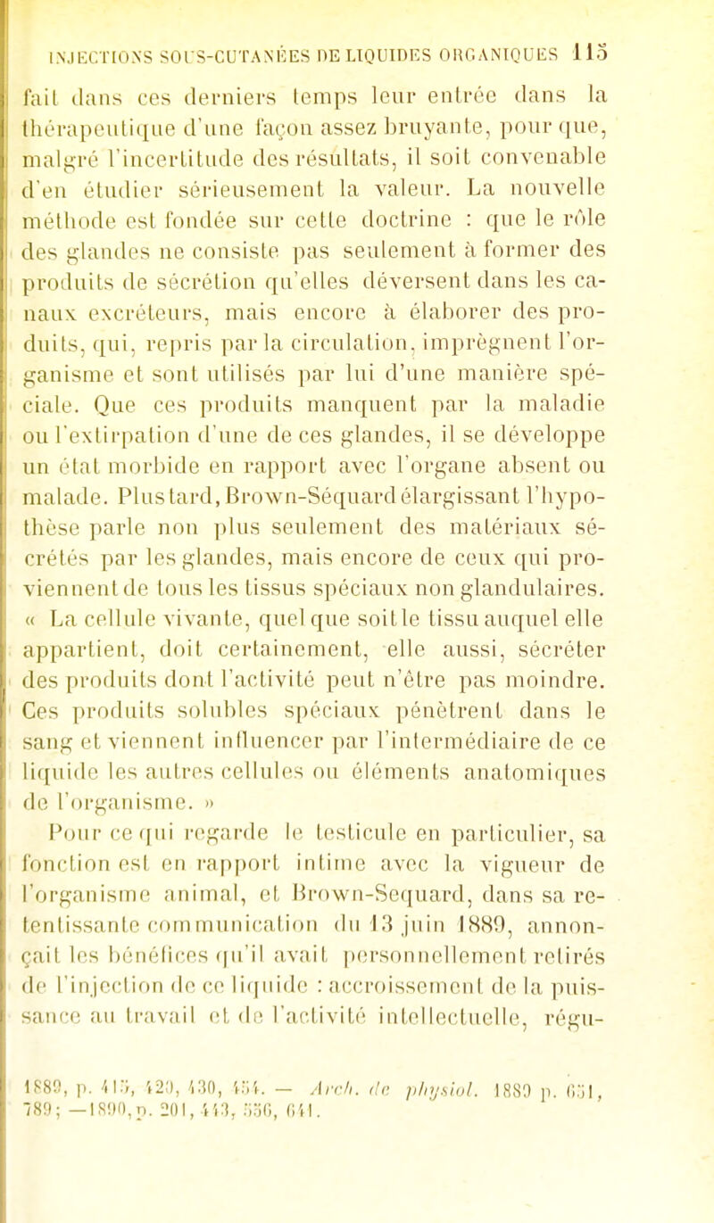 INJECTIONS SOrS-CUTANlîES DE LIQUIDES ORGANIQUES Uo fail dans ces derniers temps leur entrée dans la thérapeutique d'une façon assez bruyante, pour que, malgré l'incertitude des résultats, il soit convenable d'en étudier sérieusement la valeur. La nouvelle mélliode est fondée sur cette doctrine : que le rôle des glandes ne consiste pas seulement à former des produits de sécrétion qu'elles déversent dans les ca- naux excréteurs, mais encore à élaborer des pro- duits, qui, repris parla circulation, imprègnent l'or- ganisme et sont utilisés par lui d'une manière spé- ciale. Que ces produits manquent par la maladie ou l'extirpation d'une de ces glandes, il se développe un état morbide en rapport avec l'organe absent ou malade. Plus tard, Brown-Séquard élargissant l'hypo- thèse parle non plus seulement des matériaux sé- crétés par les glandes, mais encore de ceux qui pro- viennent de tous les tissus spéciaux non glandulaires. « La cellule vivante, quel que soit le tissu auquel elle appartient, doit certainement, elle aussi, sécréter des produits dont l'activité peut n'être pas moindre. Ces produits solubles spéciaux pénètrent dans le sang et viennent influencer par l'intermédiaire de ce liquide les autres cellules ou éléments anatomiques de l'organisme. » Pour ce qui regarde le testicule en particulier, sa fonction est en i-apport intime avec la vigueur de l'organisme animal, et Brown-Sequard, dans sa re- tentissante corn munication (bH3 jnin 1889, annon- çait les bénélices qu'il avait personnellement retirés de l'injection de ce liquide : accroissement de la puis- sance au travail et de l'activité intellectuelle, régu- \m, p. 41.-;, 12;), m, V:,',-. - An-/,. <lr. p/nj.siol. )880 p. ■/89; —lS9(),p. 201, lî.'î, .'ioG, Cil.