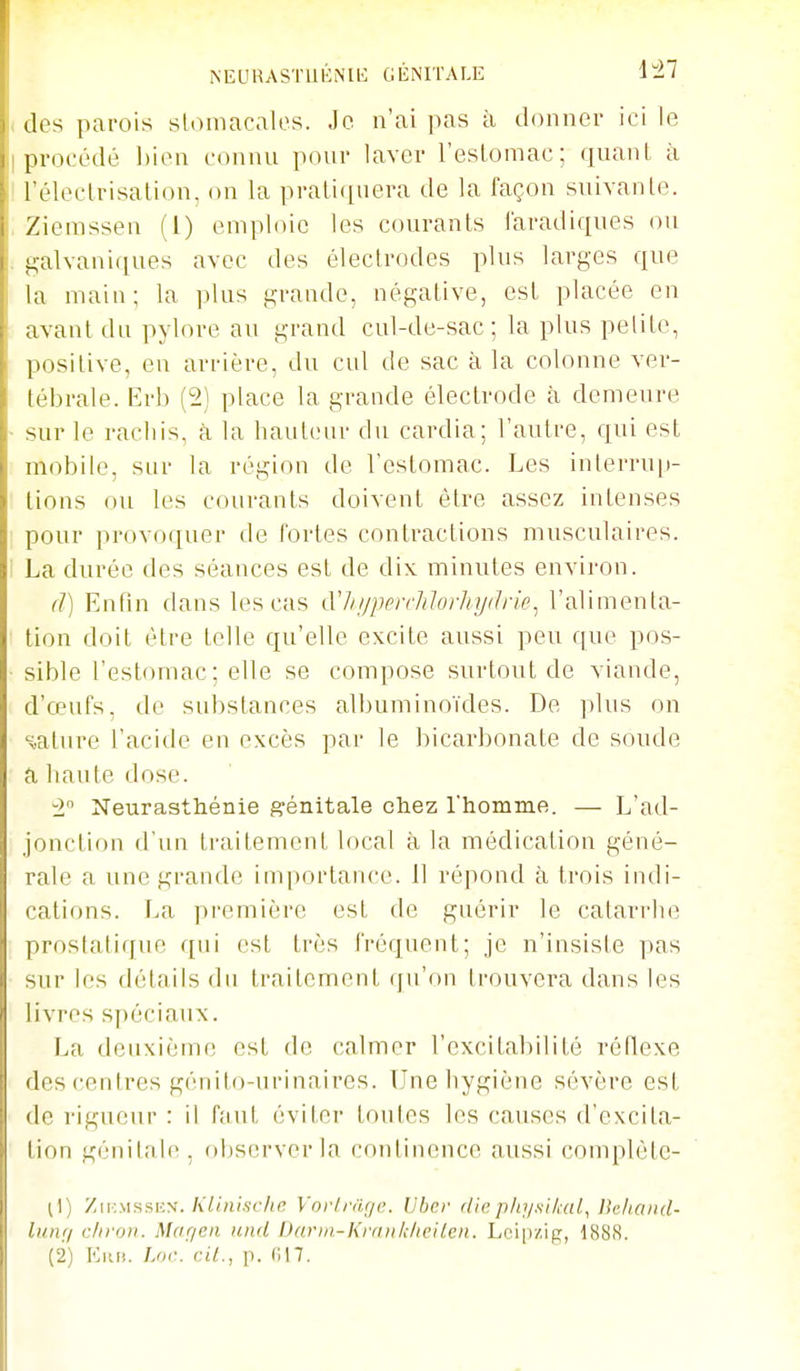 NEURASTUÉNIl': GÉNITALE 147 (k's parois stomacales. Je n'ai pas à donner ici le procédé bien connu pour laver l'eslomac; quant à réleclrisation, on la prati([nera de la façon suivante. Zieinssen (1) emploie les courants l'aradiques ou galvaniques avec des électrodes plus larges que la main; la plus grande, négative, est placée en avant du pylore au grand cul-de-sac; la plus petite, positive, en arrière, du cul de sac à la colonne ver- tébrale. Erb (2) place la grande électrode à demeure sur le rachis, à la hauteur du cardia; l'autre, qui est mobile, sur la région de l'estomac. Les interru|)- lions ou les courants doivent être assez intenses pour provoquer de fortes contractions musculaires. La durée des séances est de dix minutes environ. (1) Enfin dans les cas tVhi/perrJiIorhijdrie^ l'alimenta- tion doit être telle qu'elle excite aussi peu que pos- sible l'estomac ; elle se compose surtout de viande, d'œufs, de substances albuminoïdes. De plus on sature l'acide en excès par le bicarbonate de soude a liante dose. •2 Neurasthénie génitale cliez l'homme. — L'ad- jonction d'un ti'aitement local à la médication géné- rale a une grande importance. Il répond à trois indi- cations. La première est de guérir le catarrhe prostatique qui est très fréquent; je n'insiste pas sur les détails du traitement qu'on trouvera dans les livres spéciaux. La deuxième est de calmer l'excitabilité réflexe des centres génito-urinaires. Une hygiène sévère est de rigueur : il faut éviter toutes les causes d'excita- tion génitale, observer la continence aussi complète- il) Zii;mssiîn./i7(His(7((T Vnii.rage. Liber diep/q/si/cal, Jle/uuut- lunr/ chvon. Mageii und Darm-KmnhhcUen. Leipzig, 1888.