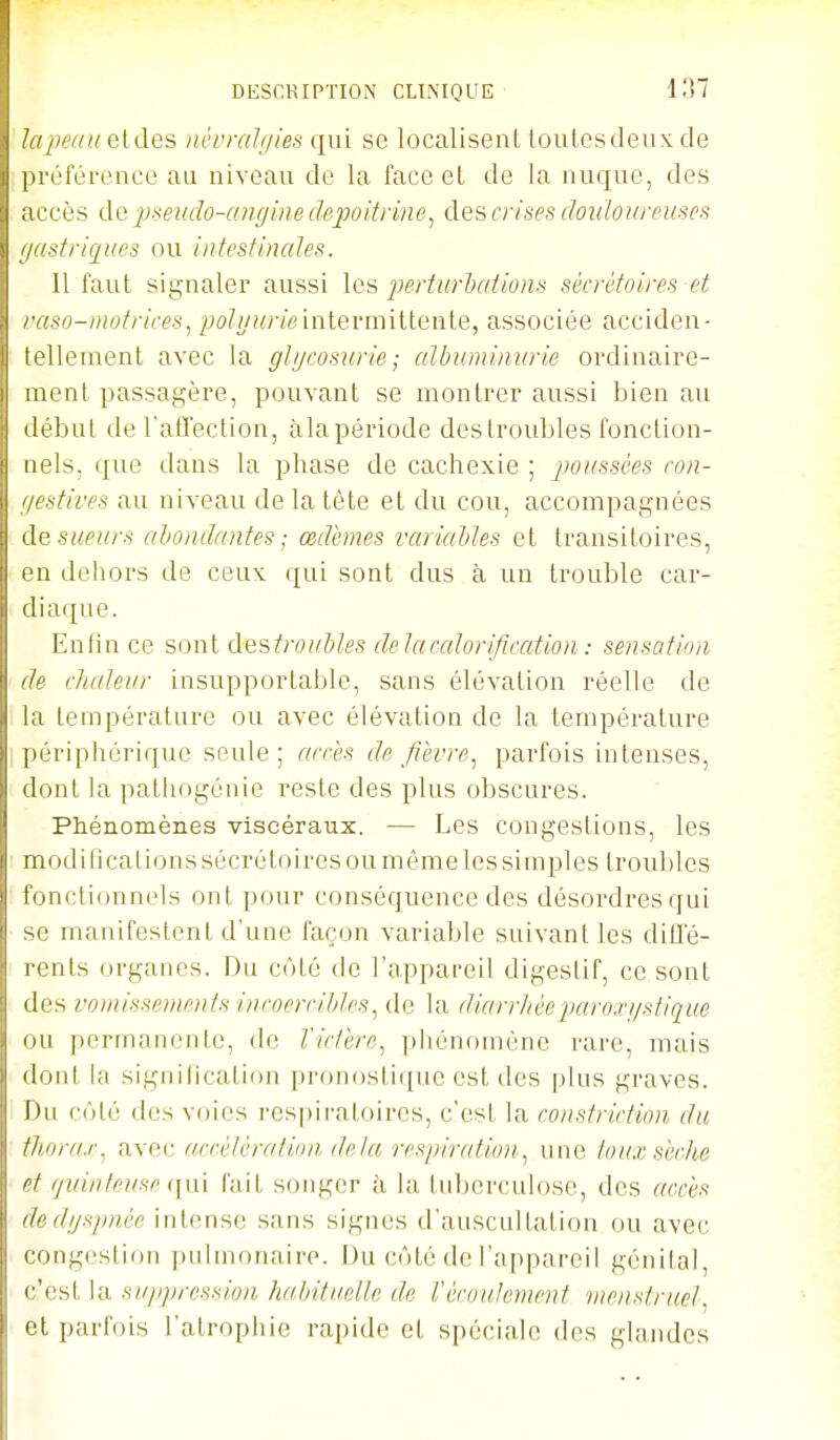 lapeau eldes névralijies qui se localisenl toutes deux de préférence au niveau de la face et de la nuque, des accès de pseudo-angine depoitrine, des crises douloureuses gastriques ou intestinales. 11 faut signaler aussi les jJertiij-Mtions sécrétoires et vaso-i)U)trires, ;;o/i/;«7'eintermittente, associée acciden- tellement avec la glycosurie; albuminurie ordinaire- ment passagère, pouvant se montrer aussi bien au début de l'affection, àla période des troubles fonction- nels, que dans la phase de cachexie ; jwussées con- gestives au niveau de la tète et du cou, accompagnées de sueurs ahonclcmtes ; œdèmes variaMes et transitoires, en dehors de ceux qui sont dus à un trouble car- diaque. Enfin ce sont destrouMes delacalorification: sensation de chaleur insupportable, sans élévation réelle de la température ou avec élévation de la température périphérique seule ; arces de fièvre.^ parfois intenses, dont la patliogénie reste des plus obscures. Phénomènes viscéraux. — Les congestions, les modifications sécrétoires ou même les simples troubles fonctionnels ont pour conséquence des désordres qui se manifestent d'une façon variable suivant les diffé- rents organes. Du côté de l'appareil digestif, ce sont des vomissements incoercibles^ de la diarrliéeparoxgstiq^ue ou permanente, de lictère, phénomène rare, mais dont la signilication pronostique est des plus graves. Du côté des voies respiratoires, c'est la constriction du thorax^ avec accélératinn delà resiriration.^ une toux sèche et (juintevse fait songer à la tid^erculose, des accès dedgspnèe intense sans signes d'auscultation ou avec congestion pulmonaire. Du côté de ra[)pareil génital, c'est la suppression habituelle de Vécoulement menstruel.^ et parfois l'atrophie rapide el spéciale des glandes