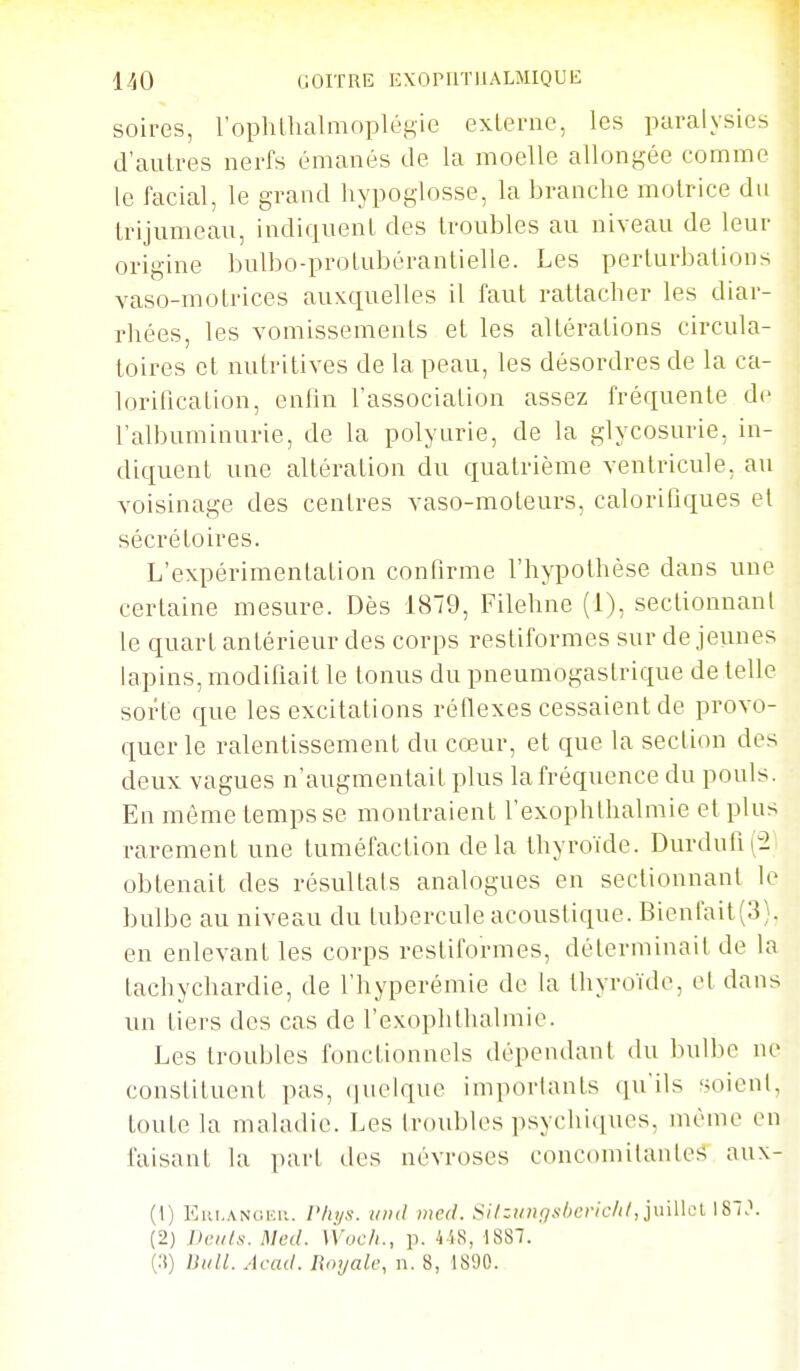 soires, l'ophUialmopléKie externe, les paralysies d'autres nerfs émanés de la moelle allonfçée comme le facial, le grand hypoglosse, la branche motrice du trijumeau, indiquent des troubles au niveau de leur origine bulbo-protubérantielle. Les perturbations vaso-motrices auxquelles il faut rattacher les diar- rhées, les vomissements et les altérations circula- toires et nutritives de la peau, les désordres de la ca- lorification, enfin l'association assez fréquente de l'albuminurie, de la polyurie, de la glycosurie, in- diquent une altération du quatrième ventricule, au voisinage des centres vaso-moteurs, calorifiques et sécrétoires. L'expérimentation confirme l'hypothèse dans une certaine mesure. Dès 1879, Filehne (1), sectionnant le quart antérieur des corps restiformes sur de jeunes lapins, modifiait le tonus du pneumogastrique de telle sorte que les excitations réflexes cessaient de provo- quer le ralentissement du cœur, et que la section des deux vagues n'augmentait plus la fréquence du pouls. En même temps se montraient l'exophthalmie et plus rarement une tuméfaction delà thyroïde. Durdufi(2' obtenait des résultais analogues en sectionnant le bulbe au niveau du tubercule acoustique. Bienfait(3). en enlevant les corps restiformes, déterminait de la tachychardie, de l'hyperémie de la thyroïde, et dans un tiers des cas de l'exoplithalmie. Les troubles fonctionnels dépendant du Inilbe ne constituent pas, (]uelque importants qu'ils soient, toute la maladie. Les troubles psychi(iues, même en faisant la part des névroses concomitantes aux- (1) Eiu,.\NCiEii. r/tt/s. i/nil med. Silzii»gs!)cric/il,]\ù\\cl I87>\ (2) J)t;iils. Med. \Voc/i., p. 4iR, 1887.