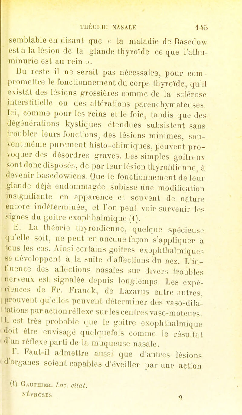 TUÉORIE NASALE Ho semblable en disant que « la maladie de Basedow est à la lésion de la glande thyroïde ce que l'albu- minurie est au rein )k Du reste il ne serait pas nécessaire, pour com- promettre le fonctionnement du corps thyroïde, qu'il existât des lésions grossières comme de la sclérose interstitielle ou des altérations parenchymateuses. Ici, comme pour les reins et le foie, tandis que des dégénérations kystiques étendues subsistent sans troubler leurs fonctions, des lésions minimes, sou- vent même purement histo-chimiques, peuvent pro- voquer des désordres graves. Les simples goitreux sont donc disposés, de par leur lésion thyroïdienne, à devenir basedowiens. Que le fonctionnement de leur glande déjà endommagée subisse une modification insignifiante en apparence et souvent de nature encore indéterminée, et l'on peut voir survenir les signes du goitre exophhalmique (1). E. La théorie thyroïdienne, quelque spécieuse qu'elle soit, ne peut en aucune façon s'appliquer à tous les cas. Ainsi certains goitres exophthalmiques se développent à la suite d'affections du nez. L'in- fluence des affections nasales sur divers troubles I nerveux est signalée depuis longtemps. Les expé- lï-iences de Fr. Franck, de Lazarus entre autres, I prouvent qu'elles peuvent déterminer des vaso-dila- : tations par action réflexe snr les centres vaso-moteurs. III est très probable que le goitre cxophthalmique doit être envisagé quelquefois comme le résultat f d'un réflexe parti de la muqueuse nasale. F. Faut-il admettre aussi que d'autres lésions ■ d'organes soient capables d'éveiller par une action (1) Gauthier. I.oc. cilat. NIÔVROSES o