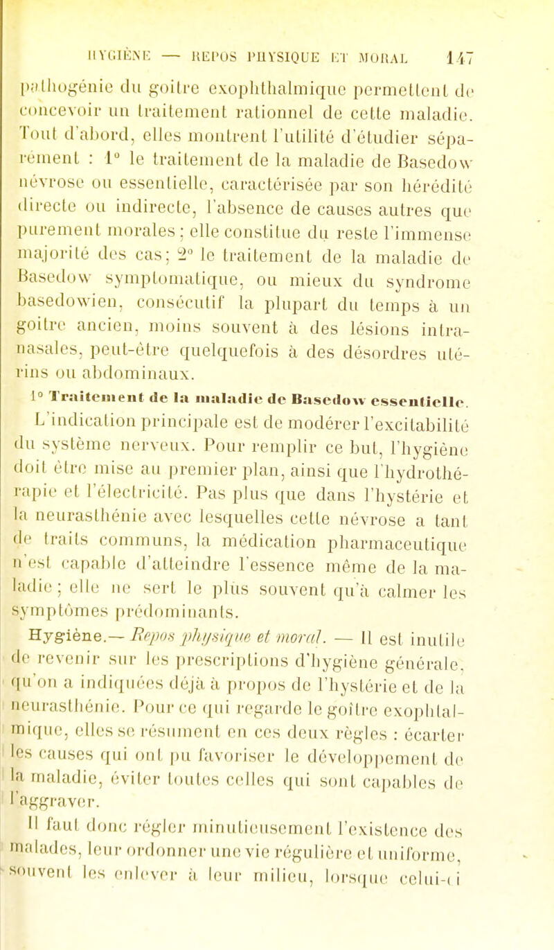 llVGlÈiMC — lŒPOS PHYSIQUE lOT MORAL l-iT p;illioi^énie du goilce exoplilhalmiqiic pormeLlonL de concevoir un traitement rationnel de cette maladie. Tout d'abord, elles montrent l'utilité d'étudier sépa- renient : 1° le traitement de la maladie de Basedow névrose ou essentielle, caractérisée par son hérédité directe ou indirecte, l'absence de causes autres que purement morales; elle constitue du reste l'immense majorité des cas; 2 le traitement de la maladie de Basedow symptomatique, ou mieux du syndrome basedowien, consécutif la plupart du temps à un goitre ancien, moins souvent à des lésions intra- nasales, peut-être quelquefois à des désordres uté- rins ou abdominaux. 1° Traitement de la maladie de Basedow esseutielle. L'indication principale est de modérer l'excitabilité du système nerveux. Pour remplir ce but, l'hygiène doit être mise au premier plan, ainsi que l'hydrothé- rapie et l'électricité. Pas plus que dans l'hystérie et la neurasthénie avec lesquelles cette névrose a tant de traits communs, la médication pharmaceutique n'est capable d'atteindre l'essence même de la ma- ladie ; elle ne sert le plùs souvent qu'à calmer les symptômes prédominants. Hygiène.— Bfpos phi/sique et moral. — Il est inutile de revenir sur les prescriptions d'hygiène générale. ' qu'on a indiquées déjà à propos de l'hystérie et de la I neurastliénie. Pour ce qui regarde le goitre exophtal- I miquc, elles se résument en ces deux règles : écarter Iles causes qui ont |m favoriser le développement de Ha maladie, éviter toutes celles qui sont capables de ! l'aggravcM-. Il faut donc régler iiiiriuti(!usement l'existence des ' malades, leur ordonnei' um; vie régulière et uniforme, •souvent les enlever à leur milieu, l()i'S([u( celui-ii