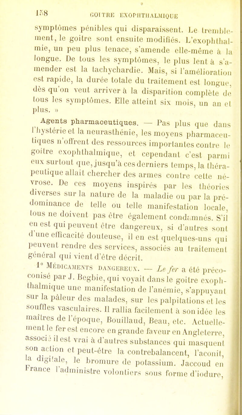 symptômes pénibles qui disparaissent. Le Irenihlc- ment, le goitre sont ensuite modifiés. L'exoplillial- mie, un peu plus tenace, s'amende elle-même à la longue. De tous les symptômes, le plus lent à s'a- mender est la tachychardie. Mais, si l'amélioration est rapide, la durée totale du traitement est longui, dès qu'on veut arriver à la disparition complète de tous les symptômes. Elle atteint six mois, un an el plus. 1) Agents pharmaceutiques. — Pas plus que dans riiystérieet la neurasthénie, les moyens pharmaceu- tiques n'olirent des ressources importantes contre le goitre exophthalmique, et cependant c'est parmi eux surtout que, jusqu'à ces derniers temps, la théra- peutique allait chercher des armes contre cette né- vrose. De ces moyens inspirés par les théories diverses sur la nature de la maladie ou par la pré- dominance de telle ou telle manifestation locale, tous ne doivent pas être également condamnés. S'il en est qui peuvent être dangereux, si d'autres sont d une efficacité douteuse, il en est quelques-uns qui peuvent rendre des services, associés au traitement gênerai qui vient d'être décrit. 1^ Médicaments dangereux. — Le fer a été préco- conisé par J. Begbie, qui voyait dans le goitre exoph- thalmique une manifestation de l'anémie, s appuvani sur la pâleur des malades, sur les palpitations et les souffles vasculaires. Il rallia facilement à son idée le^ maîtres de l'époque, Bouillaud, Beau, etc. Actuelle- ment le fer est encore en grande faveur en Angleterre associé il est vrai à d'autres substances qui masqueni son action et peut-être la contrebalancent, l'aconil, dig.lale, le bromure de polassium. Jaccoud en l'rance 1 administre volontiers sous forme d'ioduro à