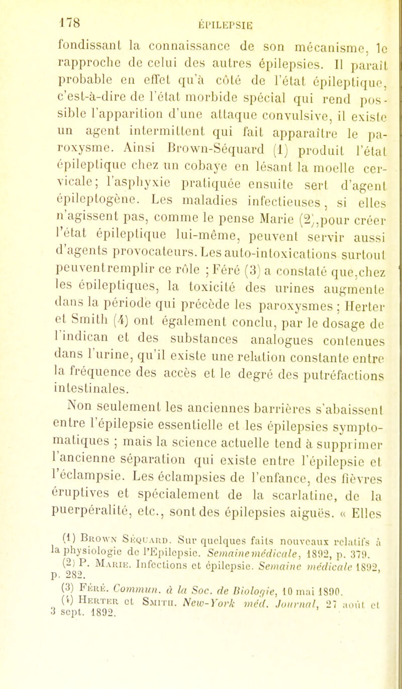 fondissant la connaissance de son mécanisme, le rapproche de celui des autres épilepsies. Il parait probable en effet qu'à côté de l'état épileptique. c'est-à-dire de l'état morbide spécial qui rend pos- sible l'apparition d'une attaque convulsive, il existe un agent intermittent qui fait apparaître le pa- roxysme. Ainsi Brown-Séquard (1) produit l'état épileptique chez un cobaye en lésant la moelle cer- vicale; l'asphyxie pratiquée ensuite sert d'agent épileptogène. Les maladies infectieuses, si elles n'agissent pas, comme le pense Marie (2;,pour créer l'état épileptique lui-même, peuvent servir aussi d'agents provocateurs. Les auto-intoxications surtout peuventremplir ce rôle ; Féré (3) a constaté que,chez les épileptiques, la toxicité des urines augmente dans la période qui précède les paroxysmes ; Herter et Smith (4) ont également conclu, par le dosage de l'indican et des substances analogues contenues dans l'urine, qu'il existe une relution constante entre la fréquence des accès et le degré des putréfactions intestinales. iNon seulement les anciennes barrières s'abaissent entre l'épilepsie essentielle et les épilepsies sympto- matiques ; mais la science actuelle tend à supprimer l'ancienne séparation qui existe entre l'épilepsie el l'éclampsie. Les éclampsies de l'enfance, des lièvres éruptives et spécialement de la scarlatine, de la puerpéralité, etc., sont des épilepsies aiguës, u Elles (1) Brown SicyuARD. Sur quelques faits nouveaux rclalifs à la physiologie de l'Epilepsic. Semaine médicale, 1802, p. 379. (2) P. Marih. Infcelions et cpilcpsie. Semaine médicale IS'J-'' p. 282. ' (3) Fkré. Commun, à la Soc. de liiolor/ie, 10 mai 1890. CO Hertiîr et S.MITII. New-York mé'd. Journal, 27 aoiil et 3 scjit. 1892.