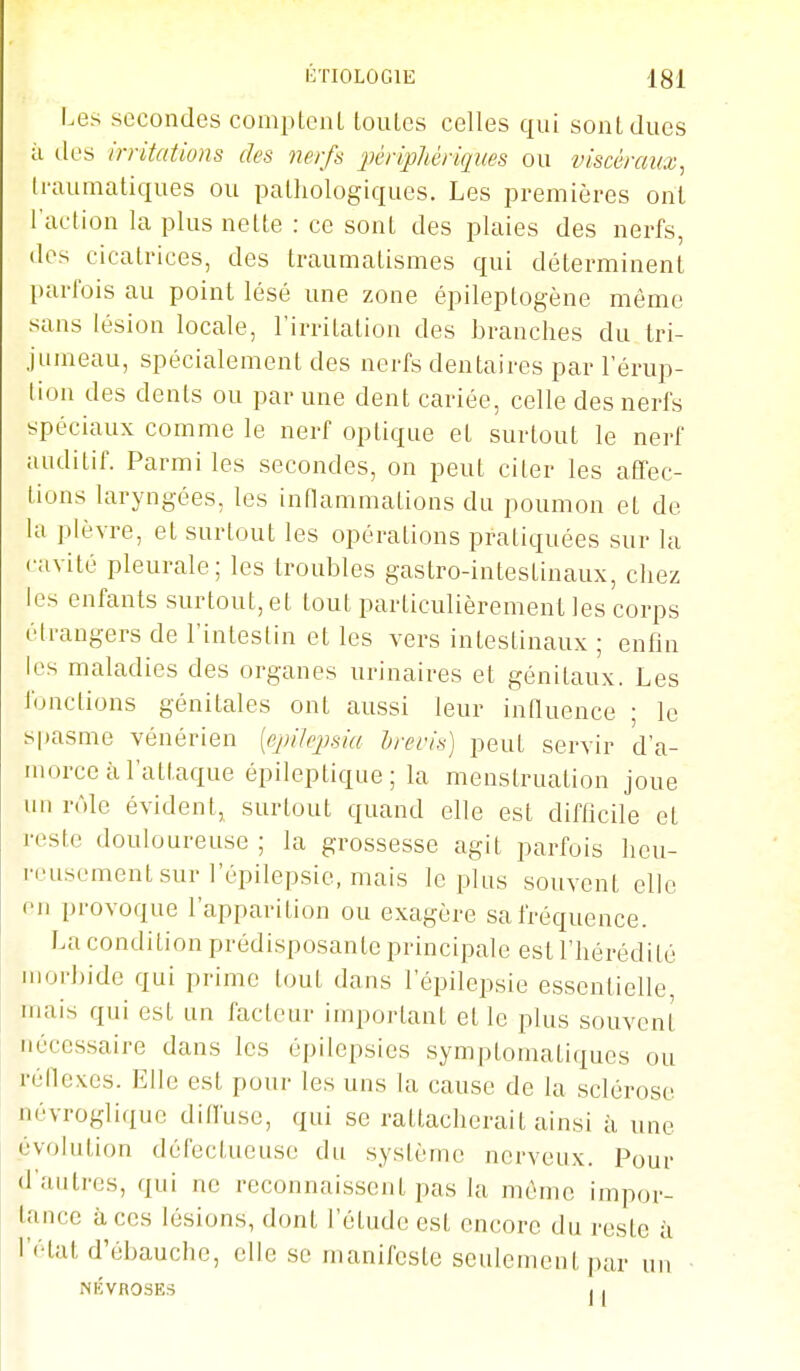 Les secondes compLcnL louLcs celles qui sont dues il lies irritations des nerfs ^périphériques ou viscéraux^ Iraumatiques ou pathologiques. Les premières ont l'action la plus nelte : ce sont des plaies des nerfs, dos cicatrices, des traumatismes qui déterminent parfois au point lésé une zone épileptogène même sans lésion locale, l'irritation des branches du tri- jumeau, spécialement des nerfs dentaires par l'érup- lion des dents ou par une dent cariée, celle des nerfs spéciaux comme le nerf optique et surtout le nerf auditif. Parmi les secondes, on peut citer les affec- tions laryngées, les inflammations du poumon et de la plèvre, et surtout les opérations pratiquées sur la cavité pleurale; les troubles gastro-intestinaux, chez les enfants surtout, et tout particulièrement les corps étrangers de l'intestin et les vers intestinaux ; enfin les maladies des organes urinaires et génitaux. Les fonctions génitales ont aussi leur inQuence ; le spasme vénérien [e^ùlepsia breris] peut servir d'a- morce à l'attaque épileptique; la menstruation joue un rôle évident, surtout quand elle est difhcile et reste douloureuse ; la grossesse agit parfois heu- reusement sur l'épilepsie, mais le plus souvent elle en provoque l'apparition ou exagère sa fréquence. La condition prédisposante principale est l'hérédité morbide qui prime tout dans l'épilepsie essentielle mais qui est un facteur important et le plus souvent nécessaire dans les épilepsies symptomatiques ou réllexes. Elle est pour les uns la cause de la sclérose névrogliquc dilfuse, qui se rattacherait ainsi i\. une évolution défectueuse du système nerveux. Pour d'autres, qui ne reconnaissent pas la même impor- tance à ces lésions, dont l'étude est encore du reste à l'état d'ébauche, elle se manifeste seulement par un NÉVROSES , I