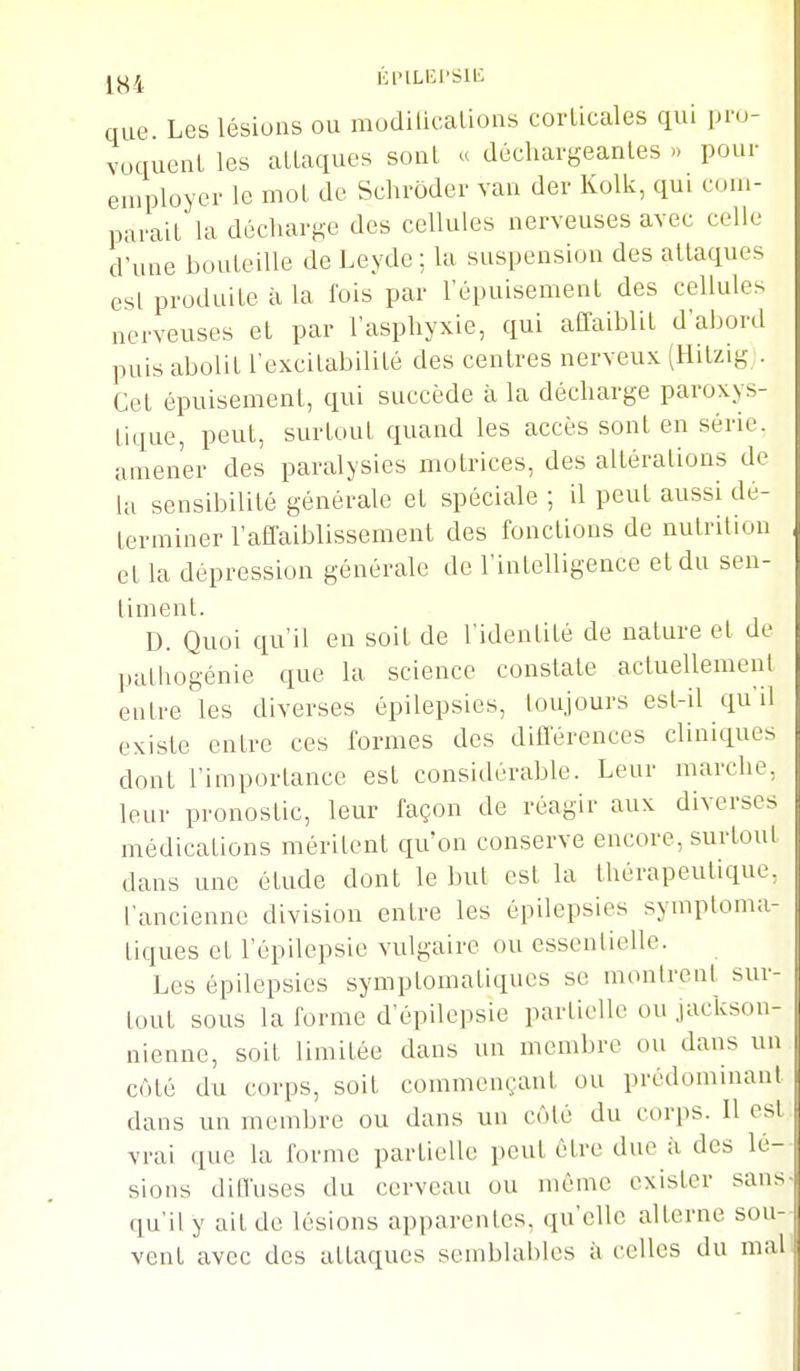 KPILEI'SIB que Les lésions ou mudilicalions corlicales qui pro- voquent les alLaques sont « décliargeanles » pour employer le mol de Schrôder van der Kolk, qui com- parait la décharf^e des cellules nerveuses avec celle d'une bouteille de Leyde ; la suspension des attaques esl produite à la fois par l'épuisement des cellules nerveuses et par l'asphyxie, qui affaiblit d'abord puis abolit l'excitabilité des centres nerveux (Hitzig;. Cet épuisement, qui succède à la décharge paroxys- tique, peut, surtout quand les accès sont en série, amener des paralysies motrices, des altérations de la sensibilité générale et spéciale ; il peut aussi dé- terminer l'affaiblissement des fonctions de nutrition et la dépression générale de l'intelligence et du sen- liment. D. Quoi qu'il en soit de l'idenlité de nature el de pathogénie que la science constate actuellemenl entre les diverses épilepsies, toujours est-il qu'il existe entre ces formes des difl'érences cliniques dont l'importance est considérable. Leur marche, leur pronostic, leur façon de réagir aux diverses médications mérilent qu'on conserve encore, surtout dans une étude dont le but est la thérapeutique, l'ancienne division entre les épilepsies symptoma- liques et l'épilepsie vulgaire ou essenlielle. Les épilepsies symplomaliques se montrent sur- tout sous la forme d'épilepsie partielle ou jackson- nienne, soit limitée dans un membre ou dans un côté du corps, soit commençant ou prédominant dans un membre ou dans un côté du corps. Il est vrai que la forme partielle peut être due à des lé- sions diffuses du cerveau ou même exister san> qu'il y ait de lésions apparentes, qu'elle alterne sou- vent avec des attaques semblables à celles du mal