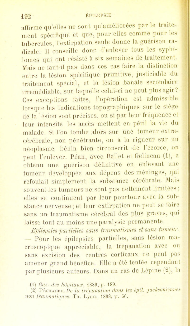 affirme qu'elles ne sont qu'améliorées parle Lrailc- ment spécifique el que, pour elles comme pour les tubercules, l'exlirpalioa seule donne la guérison ra- dicale. Il conseille donc d'enlever tous les syplii- lomes qui ont résisté à six semaines de Iraitemenl. Mais ne faut-il pas dans ces cas faire la distinction entre la lésion spécifique primitive, justiciable du traitement spécial, et la lésion banale secondaire irrémédiable, sur laquelle celui-ci ne peut plus agir ? Ces exceptions faites, l'opération est admissible lorsque les indications topographiques sur le siège de la lésion sont précises, ou si par leur fréquence et leur intensité les accès mettent en péril la vie du malade. Si l'on tombe alors sur une tumeur extra- cérébrale, non pénétrante, ou à la rigueur sur un néoplasme bénin bien circonscrit de l'écorce, du peut l'enlever. Péan, avec Ballet et Gelineau (1^, a obtenu une guérison définitive en enlevant une tumeur développée aux dépens des méninges, qui refoulait simplement la substance cérébrale. Mais souvent les tumeurs ne sont pas nettement limitées; elles se continuent par leur pourtour avec la sub- stance nerveuse; et leur extirpation ne peut se faire sans un traumatisme cérébral des plus graves, qui laisse tout au moins une paralysie permanente. EpiJepsics partielles smis fraumatismes et sans tumeur. — Pour les épilepsies partielles, sans lésion ma- croscopique appréciable, la trépanation avec ou sans excision des centres corticaux ne peut pas amener grand bénéfice. Elle a été tentée cependant par plusieurs auteurs. Dans un cas de Lépine (2), la (1) Gaz. des hopilau.r, 1889, p. 180. (2) Pmciiadhe. De la Irépanalioii dans Ie.s cpil. jaclaoniciiiie.s non Iraiinialiques. Th. Lyon, 1888, p. GP.