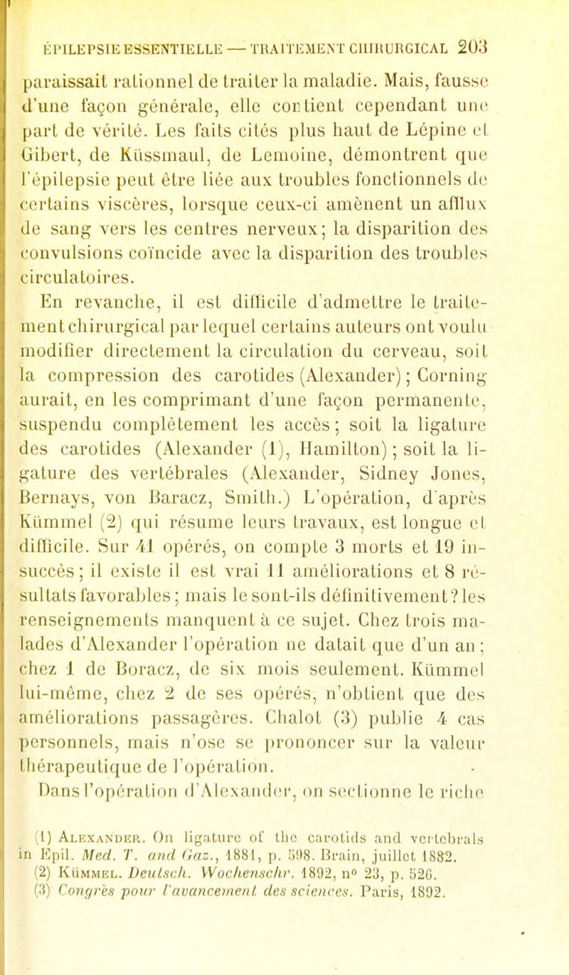 paraissait rationnel de traiter la maladie. Mais, fausse d'une façon générale, elle contient cependant une part de vérité. Les faits cités plus haut de Lépine el Gibert, de Kllssmaul, de Lemoine, démontrent que l'épilepsie peut être liée aux troubles fonctionnels de certains viscères, lorsque ceux-ci amènent un afllux de sang vers les centres nerveux; la disparition des convulsions coïncide avec la disparition des troubles circulatoires. En revanche, il est dillicile d'admettre le traite- ment chirurgical par lequel certains auteurs ont voulu modifier directement la circulation du cerveau, soit la compression des carotides (Alexander) ; Corning aurait, en les comprimant d'une façon permanente, suspendu complètement les accès; soit la ligature des carotides (Alexander (1), Hamilton) ; soit la li- gature des vertébrales (Alexander, Sidney Jones, Bernays, von Baracz, Smith.) L'opération, d'après Kl'immel (2) qui résume leurs travaux, est longue cl difficile. Sur Al opérés, on compte 3 morts et 19 in- succès ; il existe il est vrai 11 améliorations et 8 ré- sultats favorables ; mais le sont-ils définitivement? les renseignements manquent îi ce sujet. Chez trois ma- lades d'Alexander l'opération ne datait que d'un an; chez 1 de Boracz, de six mois seulement. Kïimmel lui-même, chez i2 de ses opérés, n'obtient que des améliorations passagères. Chalot (3) publie 4 cas personnels, mais n'ose se prononcer sur la valeui' thérapeutique de l'opération. Dans l'opération d'Alexandci', on sectionne le riche (1) Alexander. On ligature of Iho carotids and vcrlcbral.s in Epil. Med. T. and Gaz., 1881, p. 51)8. Bi-aiii, juillet 1882. (2) KiiMMEL. DeuLscli. Wochensc/ir. 1892, n» 23, p. 520. (.3) Conç/r'es pour l'avancement des sciences. Paris, 1892.