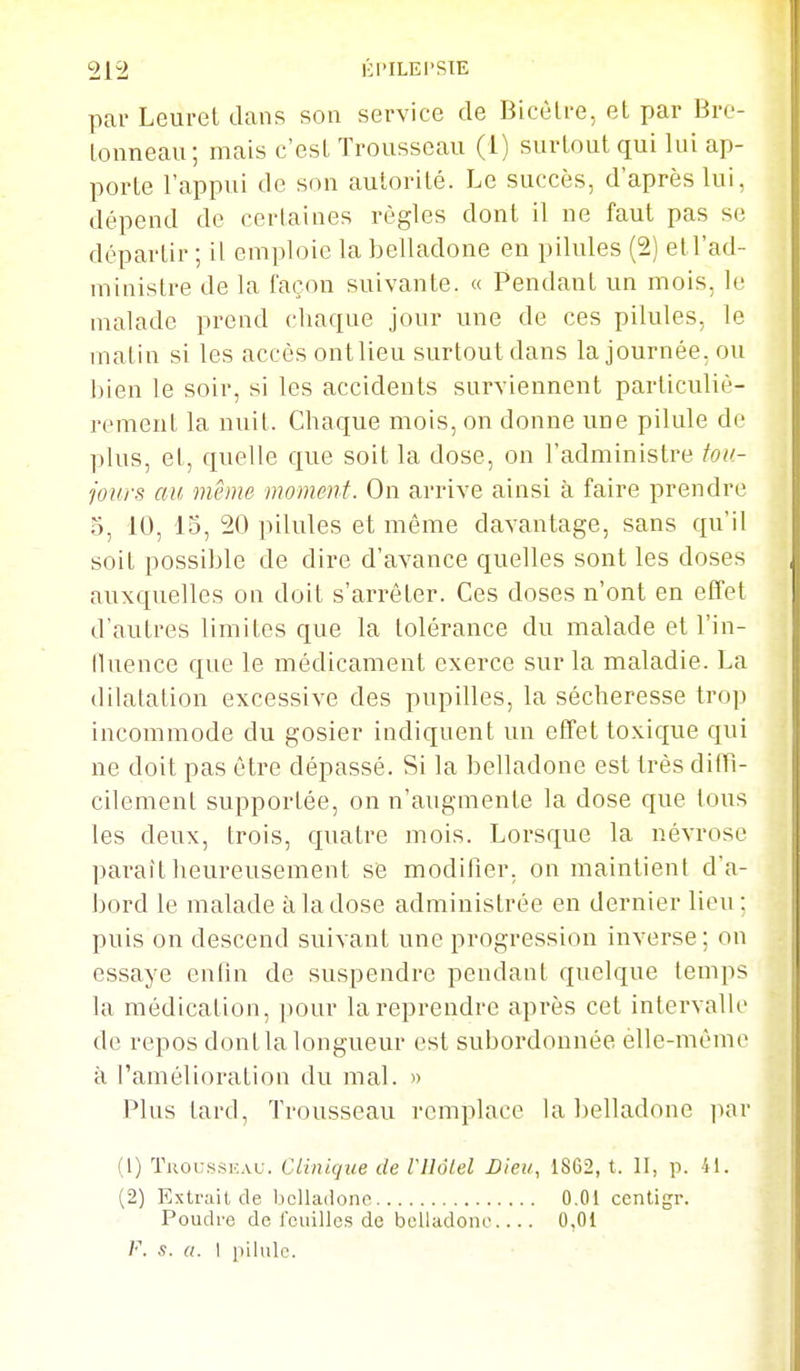 par Leurel dans son service de Bicèlre, et par Bro- Lonneau; mais c'est Trousseau (1) surtout qui lui ap- porte l'appui de son autorité. Le succès, d'après lui, dépend de certaines règles dont il ne faut pas se départir ; il emploie la belladone en pilules (2) et l'ad- ministre de la façon suivante. « Pendant un mois, le malade prend cliaque jour une de ces pilules, le matin si les accès ont lieu surtout dans la journée, ou bien le soir, si les accidents surviennent particuliè- rement la nuit. Chaque mois, on donne une pilule de plus, et, quelle que soit la dose, on l'administre tou- jours au même moment. On arrive ainsi à faire prendre 3, 10, 15, 20 ])ilules et même davantage, sans qu'il soit possible de dire d'avance quelles sont les doses auxquelles on doit s'arrêter. Ces doses n'ont en effet d'autres limites que la tolérance du malade et l'in- tluence que le médicament exerce sur la maladie. La dilatation excessive des pupilles, la sécheresse trop incommode du gosier indiquent un effet toxique qui ne doit pas être dépassé. Si la belladone est très diffî- cilement supportée, on n'augmente la dose que tous les deux, trois, quatre mois. Lorsque la névrose parait heureusement se modifier, on maintient d'a- bord le malade à la dose administrée en dernier lieu : puis on descend suivant une progression inverse ; on essaye enfin de suspendre pendant quelque temps la médication, pour la reprendre après cet intervalle de repos dontlalongueur est subordonnée élle-même à l'amélioration du mal. » Plus tard, Trousseau remplace la belladone iiar (1) Tiioussi:AU. Clinique de VUôIel Dieu, 18G2, t. II, p. 41. (2) Kxtrailde belladone 0.01 ccntigr. Poudre de rcuillcs de belladone 0,01 V. s. a. I pilule.