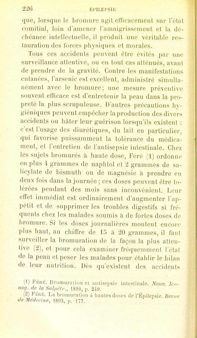 2-20 lii'iLEi'Sii:: que, lorsque le bromure agit efTicacemenl suj' l'étal €omitial, loin d'amener l'amaigrissement et la dé- chéance intellectuelle, il produit une véritable res- tauration des forces physiques et morales. Tous ces accidents peuvent être évités par une surveillance attentive, ou en tout cas atténués, avant de prendre de la gravité. Contre les manifestations cutanées, l'arsenic est excellent, administré simulta- nément avec le bromure; une mesure préventive souvent efficace est d'entretenir la peau dans la pro- preté la plus scrupuleuse. D'autres précautions hy- giéniques peuvent empêcher la production des divers accidents ou hâter leur guérison lorsqu'ils existent : c'est l'usage des diurétiques, du lait en particulier, qui favorise puissamment la tolérance du médica- ment, et l'entretien de l'antisepsie intestinale. Chez les sujets bromurés à haute dose, Féré (1) ordonne en plus -4 grammes de naphtol et 2 grammes de sa- licylate de bismuth ou de magnésie à prendre en deux fois dans la journée; ces doses peuvent être to- lérées pendant des mois sans inconvénient. Leur effet immédiat est ordinairement d'augmenter l'ajv pétit et de supprimer les troubles digestifs si fré- quents chez les malades soumis à de fortes doses de Ijromure. Si les doses journalières montent encore plus haut, au chiffre de 15 à 20 grammes, il faut surveiller la bromuration de la façon la plus atten- tive (2), et pour cela examiner fréquemment l'étal de la peaii et peser les malades pour établir le bilan de leur nutrition. Dès qu'existent des accidents (1) FÉRÉ. Bromuralion oL aiilisciisie intestinale. Nouv. Icn- nog. de la Snlpèlr., t8!)(l, p. 2-iO. (2) Fkrk. La bi'omuration à hautes doses de l'Épilcpsic Revue de Médecine, 1893, p. 177.