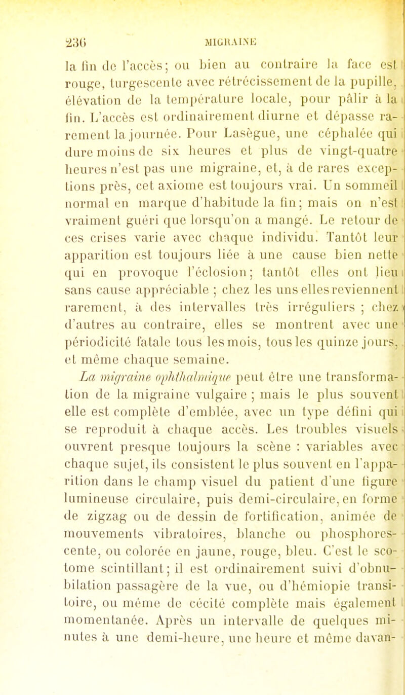 230 MiGiiAi.M': la lia tic l'accès; ou bien au conlraire la face est I rouge, LurgescenLe avec rétrécissement de la pupille,. élévation de la lenipéralure locale, pour pâlir à la i lia. L'accès est ordinairement diurne et dépasse ra-• rement la.jouraée. Pour Lasègue, uae céphalée qui i dure moins de six lieures et plus de vingt-quatre- heures n'est pas une migraine, el, à de rares excep-■ lions près, cet axiome est toujours vrai. Un sommeil! normal en marcjue d'habitude la fin ; mais on n'est! vraiment guéri que lorsqu'on a mangé. Le retour de' ces crises varie avec chaque individu. Tantôt leur' apparition est toujours liée aune cause bien nette qui en provoque l'éclosion; tantôt elles ont lieui sans cause appréciable ; chez les uns elles reviennent I rarement, à des intervalles très irréguliers; chez d'autres au contraire, elles se montrent avec une périodicité fatale tous les mois, tous les quinze jours,. et même chaque semaine. La migraine ophthalniiqup peut être une transforma-- lion de la migraine vulgaire ; mais le plus souvent! elle est complèle d'emblée, avec un type défini qui i se reproduit à chaque accès. Les troubles visuels- ouvrent presque toujours la scène : variables avec- chaque sujet, ils consistent le plus souvent en l'appa- • rition dans le champ visuel du patient d'une ligure • lumineuse circulaire, puis demi-circulaire, en forme • de zigzag ou de dessin de fortification, animée de* mouvements vibratoires, blanche ou phosphores- • cente, ou colorée en jaune, rouge, bleu. C'est le sco- • tome scintillant ; il est ordinairement suivi d'obnu-• bilation passagère de la vue, ou d'hémiopie transi- • toire, ou même de cécité complète mais également l momentanée. Après un intervalle de quelques mi- • nutes à une demi-heure, uae heure et même davan- •