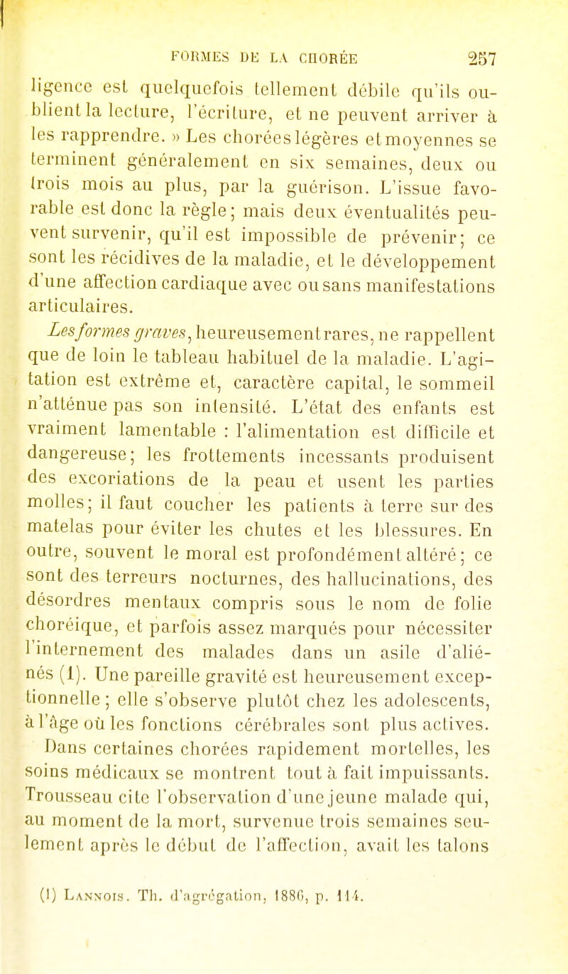 ligence est quelquefois tellement débile qu'ils ou- blient la lecture, l'écriture, et ne peuvent arriver à les rapprendre. » Les chorées légères et moyennes se terminent généralement en six semaines, deux ou trois mois au plus, par la guérison. L'issue favo- rable est donc la règle; mais deux éventualités peu- vent survenir, qu'il est impossible de prévenir; ce sont les récidives de la maladie, el le développement d'une affection cardiaque avec ou sans manifestations articulaires. Les formes graves^ heureusementrares, ne rappellent que de loin le tableau habituel de la maladie. L'agi- tation est extrême et, caractère capital, le sommeil n'atténue pas son intensité. L'état des enfants est vraiment lamentable : l'alimentation est difficile et dangereuse; les frottements incessants produisent des excoriations de la peau et usent les parties molles; il faut coucher les patients à terre sur des matelas pour éviter les chutes et les blessures. En outre, souvent le moral est profondément altéré ; ce sont des terreurs nocturnes, des hallucinations, des désordres mentaux compris sous le nom de folie choréique, et parfois assez marqués pour nécessiter l'internement des malades dans un asile d'alié- nés (1). Une pareille gravité est heureusement excep- tionnelle ; elle s'observe plutôt chez les adolescents, à l'ùge où les fonctions cérébrales sont plus actives. Dans certaines chorées rapidement mortelles, les soins médicaux se montrent tout à fait impuissants. Trousseau cite l'observation d'une jeune malade qui, au moment de la mort, survenue trois semaines seu- lement après le début de l'affection, avait les talons (1) Lannois. Th. (J'.-igrt'gntion, 1880, p. H i.