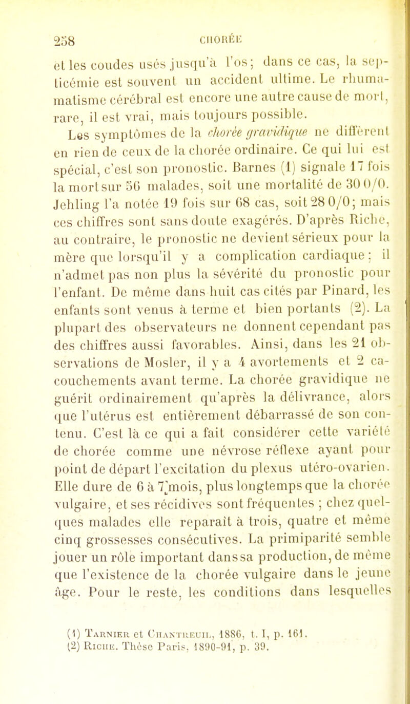 elles coudes usés jusqu'à l'os; dans ce cas, la sej)- licémie esl souvent un accident ultime. Le rhumu- malisme cérébral est encore une autre cause de mori, rare, il est vrai, mais toujours possible. Les symptômes de la rliorée gravidique ne diflerciil en rien de ceux de la chorée ordinaire. Ce qui lui est spécial, c'est son pronostic. Barnes (1) signale 1 fois lamortsur 56 malades, soit une mortalité de 30 0/0. Jehling l'a notée 19 fois sur 08 cas, soit 28 0/0; mais ces chiffres sont sans doute exagérés. D'après Riche, au contraire, le pronostic ne devient sérieux pour la mère que lorsqu'il y a complication cardiaque ; il n'admet pas non plus la sévérité du pronostic pour l'enfant. De même dans huit cas cités par Pinard, les enfants sont venus à terme et bien portants (2). La plupart des observateurs ne donnent cependant pas des chiffres aussi favorables. Ainsi, dans les 21 ob- servations de Mosler, il y a 4 avortements et 2 ca- couchements avant terme. La chorée gravidique ne guérit ordinairement qu'après la délivrance, alors que l'utérus est entièrement débarrassé de son con- tenu. C'est là ce qui a fait considérer cette variété de chorée comme une névrose réflexe ayant pour point de départ l'excitation du plexus utéro-ovarien. Elle dure de 6 à 7||mois, plus longtemps que la chorée vulgaire, et ses récidives sont fréquentes ; chez quel- ques malades elle reparaît à trois, quatre et même cinq grossesses consécutives. La primiparité semble jouer un rôle important dans sa production, de même que l'existence de la chorée vulgaire dans le jeune âge. Pour le reste, les conditions dans lesquelles (1) Tarnier et CnANTiiF.uii., 1886, 1. 1, p. 161. (2) Riciu:. Thèse Paris. 1890-91, p. 39. ' '