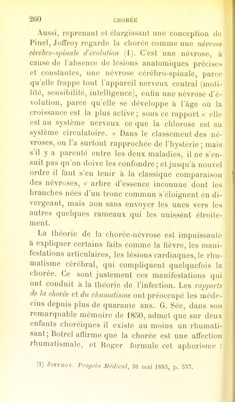 Aussi, reprenant el élargissant une conception de Pinel, Jollroy regarde la chorée comme une névrose cèréhro-sjnnale iTévolution (1). C'est une névrose, à cause de l'absence de lésions anatomiques précises et constantes, une névrose cérébro-spinale, parce qu'elle frappe tout l'appareil nerveux central (rnoti- lité, sensibilité, intelligence), enfin une névrose d'é- volution, parce qu'elle se développe à l'âge où la croissance est la plus active ; sous ce rapport « elle est au système nerveux ce que la chlorose est au système circulatoire. » Dans le classement des né- vroses, on l'a surtout rapprochée de l'hystérie ; mais s'il y a parenté entre les deux maladies, il ne s'en- suit pas qu'on doive les confondre ; et jusqu'à nouvel ordre il faut s'en tenir à la classique comparaison des névroses, « arbre d'essence inconnue dont les branches nées d'un Ironc commun s'éloignent en di- vergeant, mais non sans envoyer les unes vers les autres quelques rameaux qui les unissent étroite- ment. La théorie de la chorée-névrose est impuissante à expliquer certains faits comme la fièvre, les mani- festations articulaires, les lésions cardiaques, le rhu- matisme cérébral, cjui compliquent quelquefois la chorée. Ce sont justement ces manifestations qui ont conduit à la théorie de l'infection. Les rapports de la chorée et d%(, rlmmatisme ont préoccupé les méde- cms depuis plus de quarante ans. G. Sée, dans son remarquable mémoire de 1850, admet que sur deux enfants choréiques il existe au moins un rhumati- sant; Botrel affirme que la chorée est une alTection rhumatismale, et Roger formule cet aphorisme : (1) JoFi-Rov. l'roffrcx Médical, :îO mai 188.Ï, ]). 337.