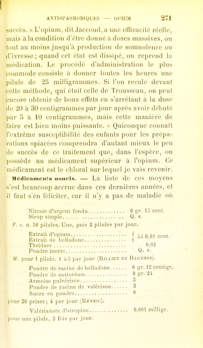 succès. « L'opium, tlil JaccoLal,a une efTicacilé réelle, Muiis à la condition d'être donné à doses massives, ou (i)ut au moins jusqu'à production de somnolence ou d'ivresse; quand cet état est dissipé, on reprend la médication. Le procédé d'administration le plus commode consiste à donner toutes les heures une pilule de 25 milligrammes. Si l'on recule devant celte méthode, qui était celle de Trousseau, on peut encore obtenir de bons effets en s'arrêtant à la dose (le 20 à 30 centigrammes par jour après avoir débuté par î) à 10 centigrammes, mais cette manière de taire est bien moins puissante. » Quiconque connaît l'extrême susceptibilité des enfants pour les prépa- rations opiacées comprendra d'autant mieux le peu de succès de ce traitement que, dans l'espèce, on possède un médicament supérieur à l'opium. Ce médicament est le chloral sur lequel je vais revenir. Médicaïueiits nfs>Hcls. — La liste de ces moyens s'est beaucoup accrue dans ces dernières années, et il faut s'en féliciter, car il n'y a pas de maladie où Nitrate d'argent fondu 0 gr. l.j cent. Sirop simple Q. s. F. s. a. 50 pilules. Une, puis 2 pilules par jour. Extrait d'opium. } - • 0 01 Extrait de belladone ) Thridace 0,02 Poudre inerte Q- s. .1/. pour 1 pilule. 1 à 5 par jour (Rili.iet et Barthkz). Poudre de racine de belladone 0 gr. 12 ccntigr. Poudre de castoréum 0 gr. 2t Armoise pulvérisée 3 Poudre de racine de valériane 3 Sucre en poudre 6 ]iOur 20 prises ; 4 par jour (Réveil). Valérianatc d'atropine 0,001 milligr. iMuir une pilule, 2 fois jiar jour.