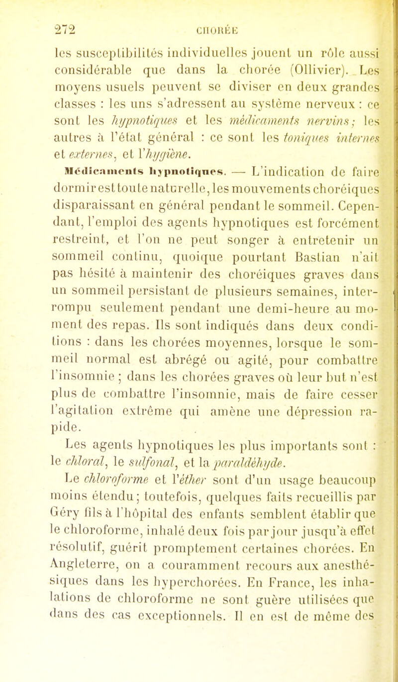 les suscepLibiliLés individuelles jouent un r61c aussi considérable que dans la chorée (Ollivier). Les moyens usuels peuvent se diviser en deux grandes classes : les uns s'adressent au système nerveux : ce sont les hypnotiques et les médicaments nervins; les autres ii l'étal général : ce sont les toniques internes et externes^ et Vhygiène. niédicnmenis llypnol■q^(^s. —- L'indication de faire dormir est toute naturelle, les mouvements choréiques disparaissant en général pendant le sommeil. Cepen- dant, l'emploi des agents hypnotiques est forcément restreint, et l'on ne peut songer à entretenir un sommeil continu, quoique pourtant Baslian n'ait pas hésité à maintenir des choréiques graves dans un sommeil persistant de plusieurs semaines, inter- rompu seulement pendant une demi-heure au mo- ment des repas. Ils sont indiqués dans deux condi- tions : dans les chorées moyennes, lorsque le som- meil normal est abrégé ou agité, pour combattre l'insomnie ; dans les chorées graves où leur but n'esl plus de combattre l'insomnie, mais de faire cesser l'agitation extrême qui amène une dépression ra- pide. Les agents hypnotiques les plus importants sont : le chloral^ le sulfonal, et la paraldéhyde. Le chloroforme et Véther sont d'un usage beaucoup moins étendu; toutefois, quelques fails recueillis par Géry fils à l'hôpital des enfants semblent établir que le chloroforme, inhalé deux fois par jour jusqu'à effcl résolutif, guérit promptement certaines chorées. En Angleterre, on a couramment recours aux anesthé- siques dans les hyperchorées. En France, les inha- lations de chloroforme ne sont guère utilisées que dans des cas exceptionnels. Il en est de même des