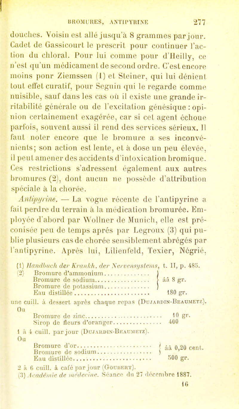 douches. Voisin est allé jusqu'à 8 grammes par jour. Cadet de Gassicourt le prescrit pour continuer l'ac- tion du chloral. Pour lui comme pour d'IIeilly, ce n'est qu'un médicament de second ordre. C'est encore moins pour Ziemssen (1) et Steiner, qui lui dénient tout effet curatif, pour Seguin qui le regarde comme nuisible, sauf dans les cas où il existe une grande ir- ritabilité générale ou de l'excitation génésique : opi- nion certainement exagérée, car si cet agent échoue parfois, souvent aussi il rend des services sérieux. Il faut noter encore que le bromure a ses inconvé- nients; son action est lente, et à dose un peu élevée, il peut amener des accidents d'intoxication bromique. Ces restrictions s'adressent également aux autres bromures (2), dont aucun ne possède d'attribution spéciale à la chorée. Antipi/iine. — La vogue récente de l'antipyrine a fait perdre du terrain à la médication bromurée. Em- ployée d'abord par Wollner de Munich, elle est pré- conisée peu de temps après par Legroux (3) qui pu- blie plusieurs cas de chorée sensiblement abrégés par l'antipyrine. Après lui, Lilienfeld, Texier, Négrié, (1) Handbiich der Kraiildi . der Xervciisj/stems, t. II, p. 48!). i2) Bromure d'ammonium 1 Bromure de sodium | àa 8 gr. Bromure de potassium ) Eau distillée 180 gr. une cuiU. à dessert après chaque repas (Oujardin-Beaumetz), Ou Bromure de zinc 1 g''- Sirop de fleurs d'oranger 400 1 à 4 cuill. par jour (Dujaudin-Biîaumiîtz). Ou Bromure d'or... / o,20 cent. Bromure de sodium ) Eau distillée KOO gr. ■2 k 6 cuill. à café par Jour (Gouiiert). l'-l) Ai-ndrmie de inrdcciin'. Séance du 27 décembre 1887. 1(i