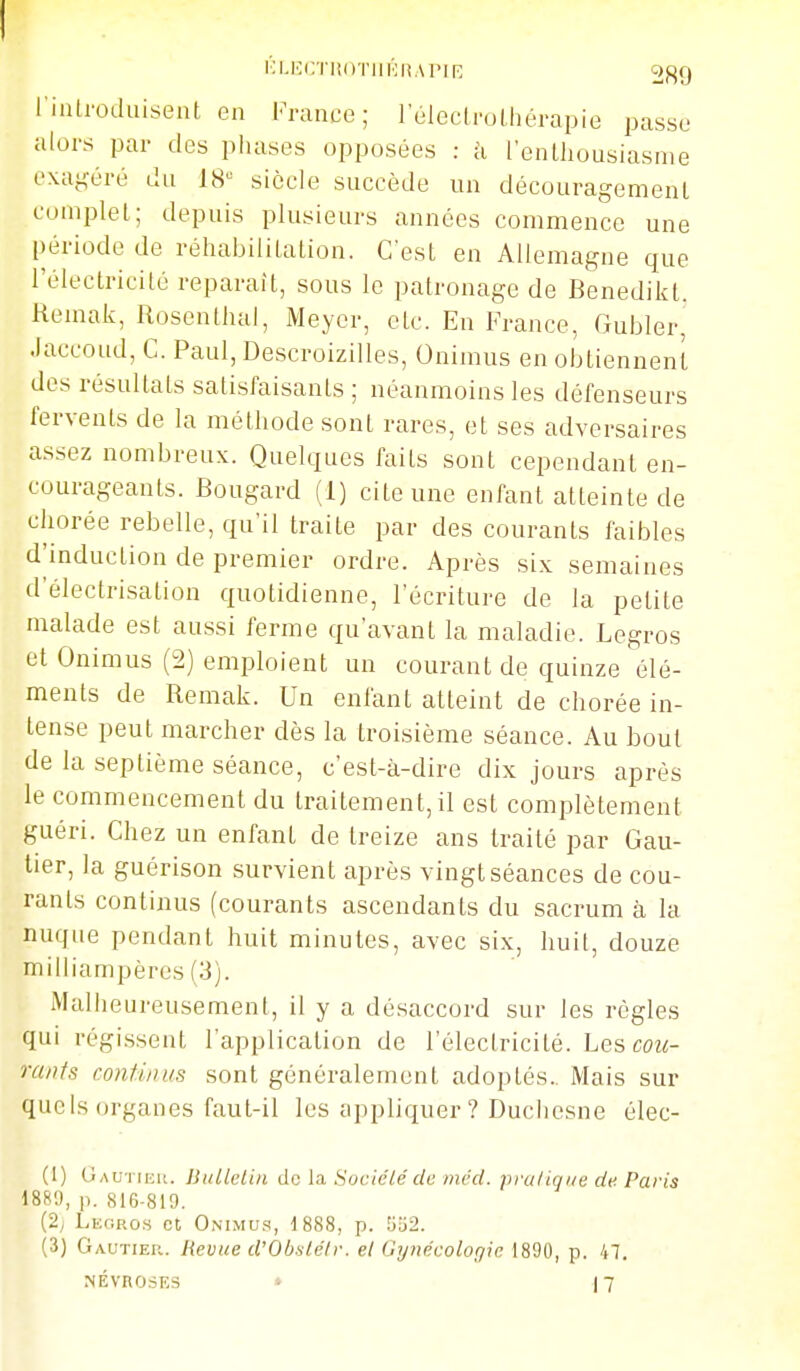 rialroduiseat en 1-i-aace ; l'éleclrulhérapie passe alors par des phases opposées : à l'enLliousiasme exagéré du 18'= siècle succède un découragemenl complet; depuis plusieurs années commence une [)ériode de réhabiliLation. C'est en Allemagne que l'électricilé reparaît, sous le patronage de Benedikt. Kemak, Rosentlial, Meyer, etc. En France, Gubler, .laccoud, C. Paul, Descroizilles, Onimus en obtiennent des résultats satisfaisants ; néanmoins les défenseurs fervents de la méthode sont rares, et ses adversaires assez nombreux. Quelques faits sont cependant en- courageants. Bougard (1) cite une enfant atteinte de chorée rebelle, qu'il traite par des courants faibles d'induction de premier ordre. Après six semaines d'électrisation quotidienne, l'écriture de la petite malade est aussi ferme qu'avant la maladie. Legros et Onimus (2) emploient un courant de quinze élé- ments de Remak. Un enfant atteint de chorée in- tense peut marcher dès la troisième séance. Au bout de la septième séance, c'est-à-dire dix jours après le commencement du traitement, il est complètement guéri. Chez un enfant de treize ans traité par Gau- tier, la guérison survient après vingt séances de cou- rants continus (courants ascendants du sacrum à la nuque pendant huit minutes, avec six, huit, douze milliampères (3). Malheureusement, il y a désaccord sur les règles qui régissent l'application de rélectricité. Les cou- rants continus sont généralement adoptés. Mais sur quels organes faut-il les appliquer ? Duchesne élec- (1) Gau'i ie». Bulletin de la Sociélé de mcd. pru/iqi/e de Paris 1889, p. 816-819. (2y Leoro.s et Onimu.s, 1888, p. 5a2. (3) Gautier. Revue d'Obslélr. et Gynécologie 1890, p. 47. NÉVROSES - 17