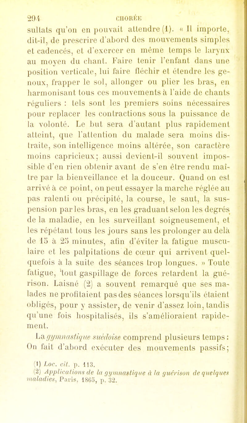 291 cnoRKE suUats qu'on en pouvait aLlendre (1). « Il importe, dit-il, de prescrire d'abord des mouvements simples et cadencés, et d'exercer en même temps le larynx au moyen du chant. Faire tenir l'enfant dans une position verticale, lui faire fléchir et étendre les ge- noux, frapper le sol, allonger ou plier les bras, en harmonisant tous ces mouvements à l'aide de chants réguliers : tels sont les premiers soins nécessaires pour replacer les contractions sous la puissance de la volonté. Le but sera d'autant plus rapidement atteint, que l'atlention du malade sera moins dis- traite, son intelligence moins altérée, son caractère moins capricieux; aussi devient-il souvent impos- sible d'en rien obtenir avant de s'en être rendu maî- tre par la bienveillance et la douceur. Quand on est arrivé à ce point, on peut essayer la marche réglée au pas ralenti ou précipité, la course, le saut, la sus- pension parles bras, en les graduant selon les degrés de la maladie, en les surveillant soigneusement, et les répétant tous les jours sans les prolonger au delà de 15 à 23 minutes, afin d'éviter la fatigue muscu- laire et les palpitations de cœur qui arrivent quel- quefois à la suite des séances trop longues. » Toute fatigue, 'tout gaspillage de forces retardent la gué- rison. Laisné (2) a souvent remarqué que ses ma- lades ne profitaient pas des séances lorsqu'ils étaient obligés, pour y assister, de venir d'assez loin, tandis qu'une fois hospitalisés, ils s'amélioraient rapide- ment. Liigymnastique suédoise comprend plusieurs temps : On fait d'abord exécuter des mouvements passifs; (1) Loc. cil. p. 113. (2) Applications de la (jijtnnastiqae à ht guéi-ison de quelques maladies, Paris, 1803, p. 32.