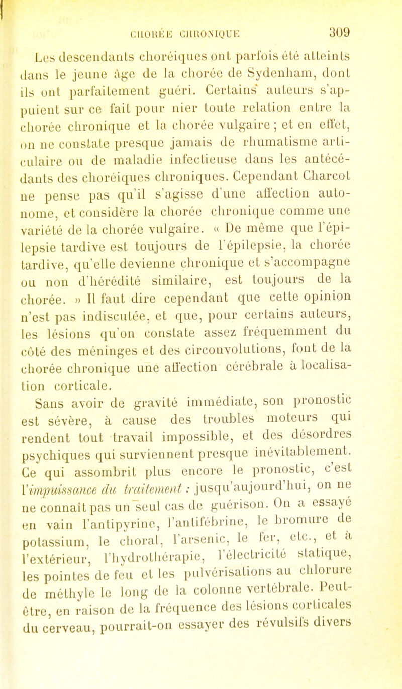 Les descendcinls clioréiques ont parfois élé aLLeinLs dans le jeune àyc de la cliorée de Sydenliam, dont ils uni parfaiLement guéri. Certains auLeurs s'ap- puieul sur ce fait pour nier loule relation entre la cliorée chronique et la cliorée vulgaire; et en effet, on ne constate presque jamais de rhumatisme arti- culaire ou de maladie infectieuse dans les antécé- danls des choréiques chroniques. Cependant Charcot ne pense pas qu'il s'agisse d'une affection auto- nome, et considère la cliorée chronique comme une variété de la chorée vulgaire. *> De même que l'épi- lepsie tardive est toujours de l'épilepsie, la chorée tardive, qu'elle devienne chronique et s'accompagne ou non d'hérédité similaire, est toujours de la chorée. » Il faut dire cependant que cette opinion n'est pas indiscutée, et que, pour certains auteurs, les lésions qu'on constate assez fréquemment du côté des méninges et des circonvolutions, font de la chorée chronique une affection cérébrale à localisa- tion corticale. Sans avoir de gravité immédiate, son pronostic est sévère, à cause des troubles moteurs qui rendent tout travail impossible, et des désordres psychiques qui surviennent presque inévitablement. Ce qui assombrit plus encore le pronostic, c'est l'impuissance du Me»iC'//;'•• jusqu'aujourd'hui, on ne ne connaît pas un seul cas de guérison. On a essayé en vain l'antipyrine, l'antifébrine, le bromure de potassium, le choral, l'arsenic, le fer, etc., et à l'extérieur, l'hydrothérapie, l'électricité statique, les pointes de feu et les pulvérisations au chlorure de méthyle le long de la colonne vertébrale. Peut- être, en raison de la fréquence des lésions corticales du cerveau, pourrait-on essayer des révulsifs divers