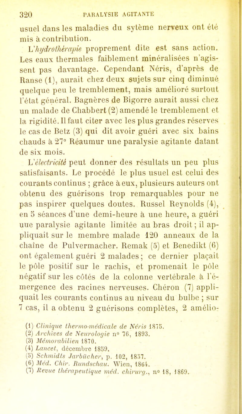 usuel dans les maladies du sylème nerveux ont été mis à contribution. Vhydrothérapie proprement dite est sans action. Les eaux thermales faiblement minéralisées n'agis- sent pas davantage. Cependant Néris, d'après de Ranse (1), aurait chez deux sujets sur cinq diminué quelque peu le tremblement, mais amélioré surtout l'état général. Bagnères de Bigorre aurait aussi chez un malade de Chabbert(2)amendéle tremblement et la rigidité. Il faut citer avec les plus grandes réserves le cas de Betz (3) qui dit avoir guéri avec six bains chauds à 27° Réaumur une paralysie agitante datant de six mois. Vélectricité peut donner des résultats un peu plus satisfaisants. Le procédé le plus usuel est celui des courants continus ; grâce à eux, plusieurs auteurs ont obtenu des guérisons trop remarquables pour ne pas inspirer quelques doutes. Russel Reynolds (4), en S séances d'une demi-heure à une heure, a guéri uue paralysie agitante limitée au bras droit; il ap- pliquait sur le membre malade 120 anneaux de la chaîne de Pulvermacher. Remak (3) et Benedikt (6) ont également guéri 2 malades; ce dernier plaçait le pôle positif sur le rachis, et promenait le pôle négatif sur les côtés de la colonne vertébrale à l'é- mergence des racines nerveuses. Ghéron (7) appli- quait les courants continus au niveau du buli)e ; sur 7 cas, il a obtenu 2 guérisons complètes, 2 amélio- (1) Clinique thermo-médicale de Néris ISIS. (2) Arcliiues de Neiiroloffie n° 76, 1893. (3) Mémorahilieu 1870. (4) Lancet, décembre 1859. (5) Schmidls Jarbucher, p. 102, 18.ï7. (6) Méd. Chir. Rundschau. Wien, 1864. (7) Revue thérapeutique méd. chirurg., n» 18, 1869.