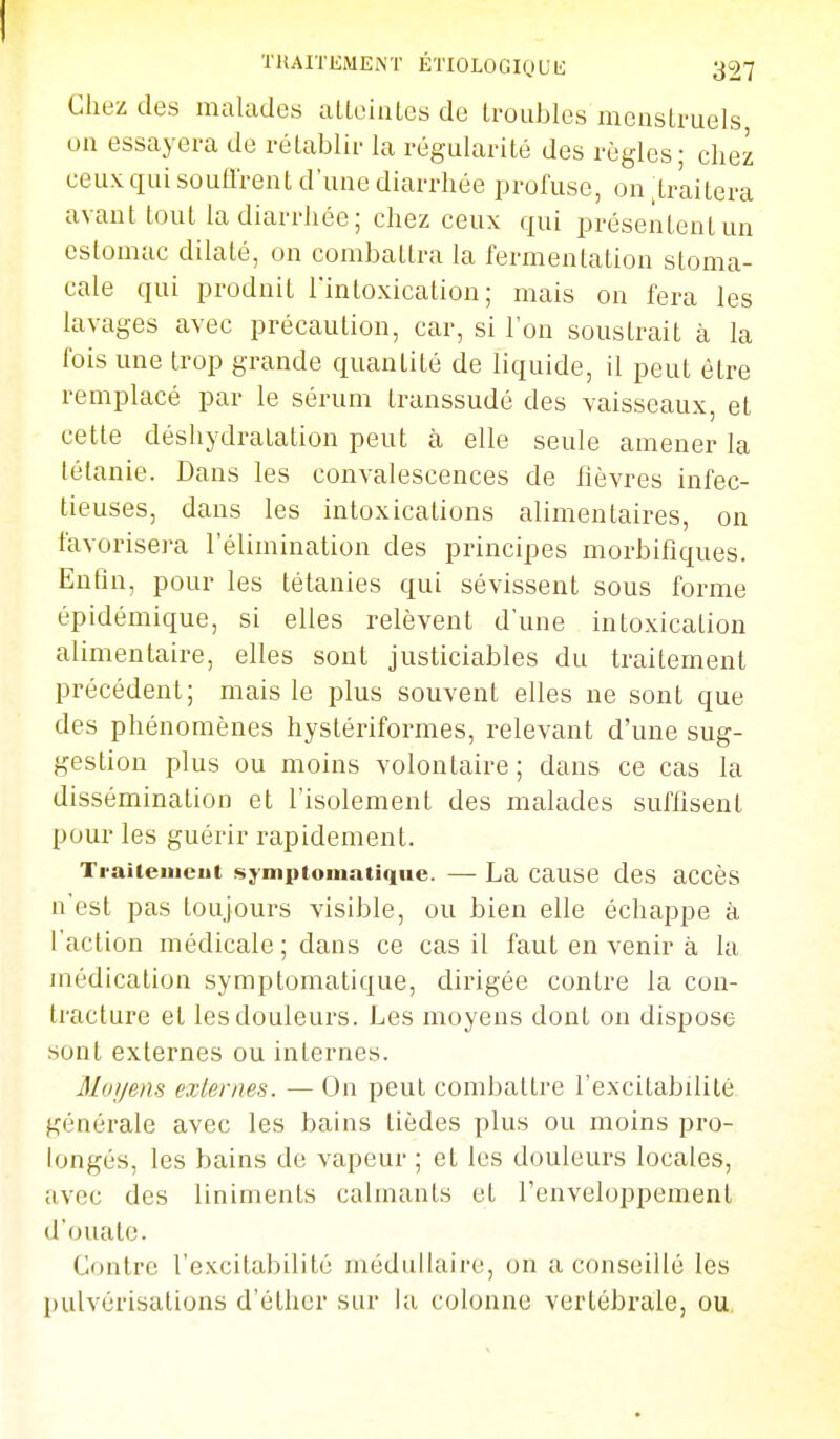 Chez des malades aLteiiilcs de troubles menstruels on essayera de rétablir la régularité des règles; chez ceux qui soutirent d'une diarrhée profuse, on .traitera avant tout la diarrhée; chez ceux qui présentent un estomac dilaté, on combattra la fermentation stoma- cale qui produit l'intoxication; mais on fera les lavages avec précaution, car, si l'on soustrait à la l'ois une trop grande quantité de liquide, il peut être remplacé par le sérum transsudé des vaisseaux, et cette déshydratation peut à elle seule amener la tétanie. Dans les convalescences de fièvres infec- tieuses, dans les intoxications alimentaires, on l'avorisei-a l'élinaination des principes morbifîques. Enfin, pour les tétanies qui sévissent sous forme épidémique, si elles relèvent d'une intoxication alimentaire, elles sont justiciables du traitement précédent; mais le plus souvent elles ne sont que des phénomènes hystériformes, relevant d'une sug- gestion plus ou moins volontaire; dans ce cas la dissémination et l'isolement des malades suffisent pour les guérir rapidement. Traiteiiieut symptomatiqiie. — La cause des accès n'est pas toujours visible, ou bien elle échappe à l'action médicale ; dans ce cas il faut en venir à la médication symptomatique, dirigée contre la con- tracture et les douleurs. Les moyens dont on dispose sont externes ou internes. Moyens externes. — On peut combattre l'excitabdilé générale avec les bains tièdes plus ou moins pro- longés, les bains de vapeur ; et les douleurs locales, avec des liniments calmants et l'enveloppement d'ouate. Contre l'excitabilité médidiaire, on a conseillé les pulvérisations d'éther sur la colonne vertébi-ale, ou.