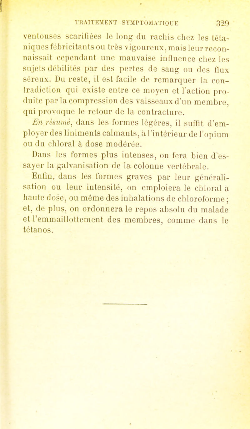 ventouses scarifiées le long du rachis chez les téta- niques fébricitants ou très vigoureux, mais leur recon- naissait cependant une mauvaise iniluence chez les sujets débilités par des pertes de sang ou des flux séreux. Du reste, il est facile de remarquer la con- fradiclion qui existe entre ce moyen et l'action pro- duite parla compression des vaisseaux d'un membre, qui provoque le retour de la contracture. En résumé^ dans les formes légères, il suffit d'em- ployer des liniments calmants, à l'intérieur de l'opium ou du chloral à dose modérée. Dans les formes plus intenses, on fera bien d'es- sayer la galvanisation de la colonne vertébrale. Enfin, dans les formes graves par leur générali- sation ou leur intensité, on emploiera le chloral à haute dose, ou même des inhalations de chloroforme ; et, de plus, on ordonnera le repos absolu du malade et l'emmaillottement des membres, comme dans le tétanos.