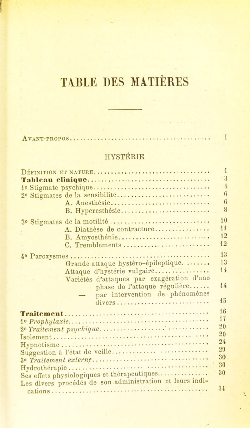 TA.BLE DES MATIÈRES Avant-propos HYSTÉRIE DÉFINITION ET NATURE Tableau clinique l Stigmate psychique 2 Stigmates de la sensibilité A. Anesthésie B. Hyperestliésie 3° Stigmates de la motilité A. Diathèse de contracture B. Amyosthénie C. Tremblements 40 Paroxysmes Grande attaque hystéro-épileptique Attaque d'hystérie vulgaire Variétés d'attaques par exagération d'une phase do l'attaque régulière — par intervention de phénomènes divers Traitement 1 Prophylaxie 2 Traitement psychique ' Isolement Hypnotisme Suggestion à l'état de veille 30 Traitement externe Hydrothérapie Ses effets physiologiques et thérapeutiques Les divers procédés de son administration et leurs indi- cations